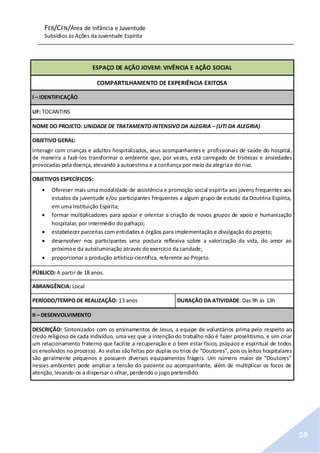 FEB/CFN/Área de Infância e Juventude
Subsídios às Ações da Juventude Espírita
59
ESPAÇO DE AÇÃO JOVEM: VIVÊNCIA E AÇÃO SOCIAL
COMPARTILHAMENTO DE EXPERIÊNCIA EXITOSA
I – IDENTIFICAÇÃO
UF: TOCANTINS
NOME DO PROJETO: UNIDADE DE TRATAMENTO INTENSIVO DA ALEGRIA – (UTI DA ALEGRIA)
OBJETIVO GERAL:
Interagir com crianças e adultos hospitalizados, seus acompanhantes e profissionais de saúde do hospital,
de maneira a fazê-los transformar o ambiente que, por vezes, está carregado de tristezas e ansiedades
provocadas pela doença, elevando a autoestima e a confiança por meio da alegriae do riso.
OBJETIVOS ESPECÍFICOS:
 Oferecer mais uma modalidade de assistência e promoção social espírita aos jovens frequentes aos
estudos da juventude e/ou participantes frequentes a algum grupo de estudo da Doutrina Espírita,
em uma Instituição Espírita;
 formar multiplicadores para apoiar e orientar a criação de novos grupos de apoio e humanização
hospitalar, por intermédio do palhaço;
 estabelecer parcerias com entidades e órgãos para implementação e divulgação do projeto;
 desenvolver nos participantes uma postura reflexiva sobre a valorização da vida, do amor ao
próximoe da autoiluminação através do exercício da caridade;
 proporcionar a produção artístico-científica, referente ao Projeto.
PÚBLICO: A partir de 18 anos.
ABRANGÊNCIA: Local
PERÍODO/TEMPO DE REALIZAÇÃO: 13 anos DURAÇÃO DA ATIVIDADE: Das 9h às 13h
II – DESENVOLVIMENTO
DESCRIÇÃO: Sintonizados com os ensinamentos de Jesus, a equipe de voluntários prima pelo respeito ao
credo religioso de cada indivíduo, uma vez que a intenção do trabalho não é fazer proselitismo, e sim criar
um relacionamento fraterno que facilite a recuperação e o bem estar físico, psíquico e espiritual de todos
os envolvidos no processo. As visitas sãofeitas por duplas ou trios de “Doutores”, pois os leitos hospitalares
são geralmente pequenos e possuem diversos equipamentos frágeis. Um número maior de “Doutores”
nesses ambientes pode ampliar a tensão do paciente ou acompanhante, além de multiplicar os focos de
atenção,levando-os a dispersar o olhar, perdendo o jogo pretendido.
 
