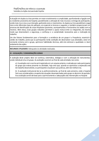 FEB/CFN/Área de Infância e Juventude
Subsídios às Ações da Juventude Espírita
60
A atuação em duplas ou trios permite um maior envolvimento e cumplicidade, aprofundando a ligação com
os residentes provisórios do hospital, possibilitando a utilização de mais recursos e entrega do participante,
sendo mais rica e viva a sua interação, ganhando cores e movimentos. As duplas ou trios possibilitam o jogo
claro entre diferentes tipos de palhaços, em especial os brancos e augustos, e também proporcionam um
processo de identificação do corpo hospitalar (pacientes, acompanhantes e funcionários da saúde) com os
mesmos. Além disso, esses grupos reduzidos permitem o apoio mútuo entre os integrantes, do mesmo
modo que desenvolvem a segurança, a confiança e a cumplicidade necessárias para a realização do
trabalho.
Um dos fatores fundamentais para a formação e a existência de um grupo é a frequência, essencial à
solidez do trabalho, posto que os participantes terão condições de desenvolver suas atividades, estar em
constante sintonia com o grupo, aprimorar habilidades técnicas, além de estimular a qualidade e o bom
andamento das ações.
RECURSOS UTILIZADOS: Adequados às atividades realizadas.
III – AVALIAÇÃO / CONSIDERAÇÕES GERAIS
A avaliação deste projeto deve ser contínua, sistemática, dialógica e com a utilização de instrumentos;
sendo individual e/ou em grupo. As avaliações ocorrem ao final de cada atividade, tais como:
a) A avaliação oral e escrita será registrada em um arquivo próprio e realizada por cada participante
do grupo que esteve presente na atividade, haja vista que, quando se oportuniza a expressão oral
do trabalho desenvolvido, os participantesvisualizam suas práticas, além de melhorá-las.
b) A avaliação institucional dar-se-á, preferencialmente, ao final de cada semestre, onde o hospital
fará suas considerações a respeito das atuações desempenhadas pelo grupo no decorrer do período.
Essa avaliação servirá de base para o aprimoramento e adequações das intervenções no hospital.
 