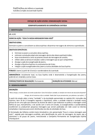 FEB/CFN/Área de Infância e Juventude
Subsídios às Ações da Juventude Espírita
64
ESPAÇO DE AÇÃO JOVEM: COMUNICAÇÃO SOCIAL
COMPARTILHAMENTO DE EXPERIÊNCIA EXITOSA
I – IDENTIFICAÇÃO
UF: ACRE
NOME DA AÇÃO: “ESSA É A NOSSA MENSAGEM PARA VOCÊ”
OBJETIVO GERAL:
Estimular os jovens a consultarem as obrasespíritas e disseminar mensagens de otimismoe aprendizado.
OBJETIVOS ESPECÍFICOS:
 Estimular os jovens a consultar obrasespíritas;
 estimular a produção própria de mensagens dentro dos ideais espíritas/cristãos;
 levar ensinamentose amor ao próximo através de mensagens de consolo;
 refletir sobre os temasem estudo e sobre a mensagem que se quer compartilhar;
 divulgar a ação de evangelização de jovens;
 divulgar a Doutrina Espíritae os ensinamentos do Cristo;
 integrar a ação evangelizadora dos jovens a outras atividades da Casa Espírita.
PÚBLICO: Jovens (a partir de 13 anos) e coordenadores da Juventude.
ABRANGÊNCIA: inicialmente local, na Casa Espírita onde é desenvolvida a Evangelização dos jovens,
podendo ser ampliada a outras Casas.
PERÍODO/TEMPO DE REALIZAÇÃO: Permanente DURAÇÃO DA ATIVIDADE: Mensal
II – DESENVOLVIMENTO
DESCRIÇÃO:
"Meus amigos, a muitos dentre vós tenho ouvido dizer: Como hei de fazer caridade, se amiúde nem mesmo do necessário disponho?
Amigos, de mil maneiras se faz a caridade. Podeis fazê-la por pensamentos, por palavras e por ações [...]"
A partir do estudo sobre o tema “caridade” e da elucidação apresentada no capítulo XIII, instruções dos
Espíritos, item 10 de O Evangelho segundo o Espiritismo, sobre a caridade material e caridade moral,
pensou-se em uma ação que estivesse ao alcance de todos e que traduzisse na prática a mensagem cristã.
Definiu-se que, mensalmente, e de acordo com o tema em estudo, os evangelizandos e coordenadores
escolheriam ou produziriam pequenas mensagens que seriam publicadas em rede social na internet,
compiladase impressas para serem distribuídas nos dias de atividades da Casa.
A formatação dos folhetos contém texto introdutório e de apresentação "Essa é a nossa mensagem para
você:”, seguido pela mensagem escolhida, pela identificação do autor da mensagem, do jovem que a
selecionou e do grupo de jovens, mencionando a Campanha Permanente de Evangelização Espírita
Infantojuvenil.
 