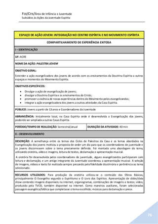 FEB/CFN/Área de Infância e Juventude
Subsídios às Ações da Juventude Espírita
76
ESPAÇO DE AÇÃO JOVEM: INTEGRAÇÃO NO CENTRO ESPÍRITA E NO MOVIMENTO ESPÍRITA
COMPARTILHAMENTO DE EXPERIÊNCIA EXITOSA
I – IDENTIFICAÇÃO
UF: ACRE
NOME DA AÇÃO: PALESTRA JOVEM
OBJETIVO GERAL:
Estender a ação evangelizadora dos jovens de acordo com os ensinamentos da Doutrina Espírita a outros
espaços e momentos do Movimento Espírita.
OBJETIVOS ESPECÍFICOS:
 Divulgar a ação de evangelização de jovens;
 divulgar a Doutrina Espíritae os ensinamentos do Cristo;
 promover a vivência de novas experiências dentro do Movimento pelos evangelizandos;
 integrar a ação evangelizadora dos jovens a outras atividades da Casa Espírita.
PÚBLICO: Jovens a partir de 13 anos e Coordenadores da Juventude
ABRANGÊNCIA: Inicialmente local, na Casa Espírita onde é desenvolvida a Evangelização dos jovens,
podendo ser ampliada a outras Casas Espírita.
PERÍODO/TEMPO DE REALIZAÇÃO: Semestral/anual DURAÇÃO DA ATIVIDADE: 40 min
II – DESENVOLVIMENTO
DESCRIÇÃO: A semelhança entre os temas dos Ciclos de Palestras da Casa e os temas abordados na
Evangelização dos jovens motivou a proposta de ceder um dia para que os coordenadores de juventude e
os jovens discorressem sobre o tema previamente definido. Foi montada uma abordagem do tema,
utilizando oratória, vídeoe imagens, leitura de textos, declamação e apresentação musical.
A oratória foi desenvolvida pelos coordenadores de juventude, alguns evangelizandos participaram com
leitura e declamação, e um antigo integrante da Juventude coordenou a apresentação musical. A seleção
de imagens, vídeos e texto foi realizada sempre prezando pela fidelidade doutrinária e pertinência ao tema
selecionado.
RECURSOS UTILIZADOS: Para produção da oratória utilizou-se o conteúdo das Obras Básicas,
principalmente O Evangelho segundo o Espiritismo e O Livro dos Espíritos. Apresentação de slides/data
show contendo imagens disponíveis na internet, organogramas, combinações de imagens e textos; vídeo,
produzido pela TVCEI, também disponível na internet. Como maneiras auxiliares, foram selecionadas
passagem evangélica/bíblica que completasse o tema escolhido; músicas para declamação e prece.
 
