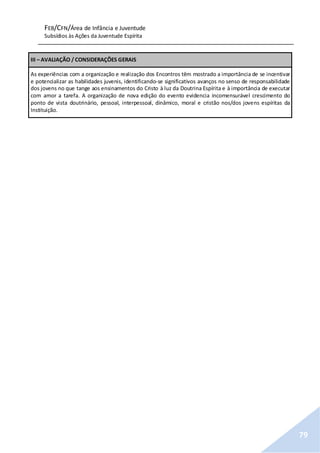 FEB/CFN/Área de Infância e Juventude
Subsídios às Ações da Juventude Espírita
79
III – AVALIAÇÃO / CONSIDERAÇÕES GERAIS
As experiências com a organização e realização dos Encontros têm mostrado a importância de se incentivar
e potencializar as habilidades juvenis, identificando-se significativos avanços no senso de responsabilidade
dos jovens no que tange aos ensinamentos do Cristo à luz da Doutrina Espírita e à importância de executar
com amor a tarefa. A organização de nova edição do evento evidencia incomensurável crescimento do
ponto de vista doutrinário, pessoal, interpessoal, dinâmico, moral e cristão nos/dos jovens espíritas da
Instituição.
 