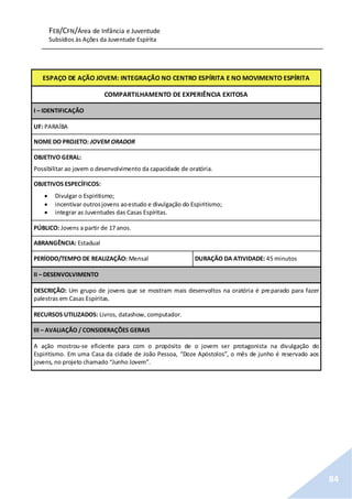 FEB/CFN/Área de Infância e Juventude
Subsídios às Ações da Juventude Espírita
84
ESPAÇO DE AÇÃO JOVEM: INTEGRAÇÃO NO CENTRO ESPÍRITA E NO MOVIMENTO ESPÍRITA
COMPARTILHAMENTO DE EXPERIÊNCIA EXITOSA
I – IDENTIFICAÇÃO
UF: PARAÍBA
NOME DO PROJETO: JOVEM ORADOR
OBJETIVO GERAL:
Possibilitar ao jovem o desenvolvimento da capacidade de oratória.
OBJETIVOS ESPECÍFICOS:
 Divulgar o Espiritismo;
 incentivar outrosjovens aoestudo e divulgação do Espiritismo;
 integrar as Juventudes das Casas Espíritas.
PÚBLICO: Jovens a partir de 17 anos.
ABRANGÊNCIA: Estadual
PERÍODO/TEMPO DE REALIZAÇÃO: Mensal DURAÇÃO DA ATIVIDADE: 45 minutos
II – DESENVOLVIMENTO
DESCRIÇÃO: Um grupo de jovens que se mostram mais desenvoltos na oratória é preparado para fazer
palestras em Casas Espíritas.
RECURSOS UTILIZADOS: Livros, datashow, computador.
III – AVALIAÇÃO / CONSIDERAÇÕES GERAIS
A ação mostrou-se eficiente para com o propósito de o jovem ser protagonista na divulgação do
Espiritismo. Em uma Casa da cidade de João Pessoa, “Doze Apóstolos”, o mês de junho é reservado aos
jovens, no projeto chamado “Junho Jovem”.
 
