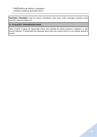 FEB/CFN/Área de Infância e Juventude
Subsídios às Ações da Juventude Espírita
87
RECURSOS UTILIZADOS: Local do evento, microfones, data show, telão, mensagens espíritas, livros
espíritas, materiais infantis etc.
III – AVALIAÇÃO / CONSIDERAÇÕES GERAIS
Após o evento a equipe de organização realiza uma avaliação de pontos positivos e negativos e o que
precisa melhorar. O coordenador de Juventude avalia junto com o jovem como foi a sua atuação durante o
evento.
 
