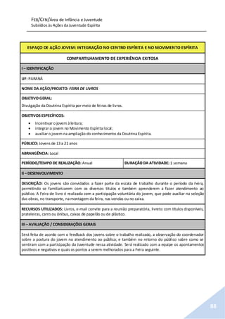 FEB/CFN/Área de Infância e Juventude
Subsídios às Ações da Juventude Espírita
88
ESPAÇO DE AÇÃO JOVEM: INTEGRAÇÃO NO CENTRO ESPÍRITA E NO MOVIMENTO ESPÍRITA
COMPARTILHAMENTO DE EXPERIÊNCIA EXITOSA
I – IDENTIFICAÇÃO
UF: PARANÁ
NOME DA AÇÃO/PROJETO: FEIRA DE LIVROS
OBJETIVO GERAL:
Divulgação da Doutrina Espírita por meio de feiras de livros.
OBJETIVOS ESPECÍFICOS:
 Incentivar o jovem à leitura;
 integrar o jovem no Movimento Espírita local;
 auxiliar o jovem na ampliação do conhecimento da Doutrina Espírita.
PÚBLICO: Jovens de 13 a 21 anos
ABRANGÊNCIA: Local
PERÍODO/TEMPO DE REALIZAÇÃO: Anual DURAÇÃO DA ATIVIDADE: 1 semana
II – DESENVOLVIMENTO
DESCRIÇÃO: Os jovens são convidados a fazer parte da escala de trabalho durante o período da Feira,
permitindo se familiarizarem com os diversos títulos e também aprenderem a fazer atendimento ao
público. A Feira de livro é realizada com a participação voluntária do jovem, que pode auxiliar na seleção
das obras, no transporte, na montagem da feira, nas vendas ou no caixa.
RECURSOS UTILIZADOS: Livros, e-mail convite para a reunião preparatória, livreto com títulos disponíveis,
prateleiras, carro ou ônibus, caixas de papelão ou de plástico.
III – AVALIAÇÃO / CONSIDERAÇÕES GERAIS
Será feita de acordo com o feedback dos jovens sobre o trabalho realizado, a observação do coordenador
sobre a postura do jovem no atendimento ao público; e também no retorno do público sobre como se
sentiram com a participação da Juventude nessa atividade. Será realizado com a equipe os apontamentos
positivos e negativos e quais os pontos a serem melhorados para a Feira seguinte.
 