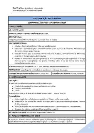 FEB/CFN/Área de Infância e Juventude
Subsídios às Ações da Juventude Espírita
9
ESPAÇO DE AÇÃO JOVEM: ESTUDO
COMPARTILHAMENTO DE EXPERIÊNCIA EXITOSA
I – IDENTIFICAÇÃO
UF: ESPÍRITO SANTO
NOME DO PROJETO: GRUPO DE MÚSICA DO DIJ-FEEES
OBJETIVO GERAL:
Integrar o jovem ao Movimento Espírita Juvenil por meio da música.
OBJETIVOS ESPECÍFICOS:
 Estudar a Doutrina Espírita com vistas à produção musical;
 promover a confraternização e intercâmbio entre jovens espíritas de diferentes Mocidades que
demonstrem interesse por música;
 produzir músicas para os eventos patrocinados pelo DIJ-FEEES, como Encontro de Mocidades,
Encontro de Evangelizadores, dentre outros;
 atender às demandas do DIJ, como: produção de oficinas;materiais para a evangelização da criança;
materiais para a evangelização de jovens; reflexões sobre o uso da música como recurso
metodológico; dentre outras.
PÚBLICO: Jovens comidade entre 13 e 21 anos, havendo possibilidade de flexibilizar.
ABRANGÊNCIA: Local, Regional ou Estadual, de acordo com o interesse dos grupos.
PERÍODO/TEMPO DE REALIZAÇÃO: Durante todo o ano DURAÇÃO DA ATIVIDADE: 3 horas semanais
II – DESENVOLVIMENTO
DESCRIÇÃO
A atividade acontece semanalmente considerando as etapas:
 Estudo de temaespecífico, tendo por base obras espíritas
 Composição/produção
 Ensaio
A reunião tem duração de 3h e cada atividade tem em média 1 hora de duração.
CULMINÂNCIA
 Apresentação do resultado das composições ao DIJ para análise e aprovação;
 apresentação das músicas em eventos realizados pelo DIJ: Encontro de Evangelizadores, Encontro
de Mocidadesetc;
 produção de shows em atividades do Movimento Espírita: Semanas Espíritas, Congressosetc;
 Gravação das músicas para disponibilizar ao público em geral.
RECURSOS UTILIZADOS: Música, livros, computador/internet etc.
III – AVALIAÇÃO / CONSIDERAÇÕES GERAIS
A avaliaçãoé realizada em dois momentos: junto ao próprio grupo (autoavaliação) e junto à coordenadoria
do DIJ. Existem muitas músicas produzidas pelo grupo e já disponibilizadas para o público.
 