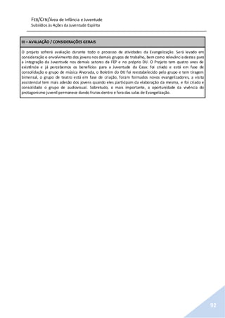 FEB/CFN/Área de Infância e Juventude
Subsídios às Ações da Juventude Espírita
92
III – AVALIAÇÃO / CONSIDERAÇÕES GERAIS
O projeto sofrerá avaliação durante todo o processo de atividades da Evangelização. Será levado em
consideração o envolvimento dos jovens nos demais grupos de trabalho, bem como relevância destes para
a integração da Juventude nos demais setores da FEP e no próprio DIJ. O Projeto tem quatro anos de
existência e já percebemos os benefícios para a Juventude da Casa: foi criado e está em fase de
consolidação o grupo de música Alvorada, o Boletim do DIJ foi reestabelecido pelo grupo e tem tiragem
bimensal, o grupo de teatro está em fase de criação, foram formados novos evangelizadores, a visita
assistencial tem mais adesão dos jovens quando eles participam da elaboração da mesma, e foi criado e
consolidado o grupo de audiovisual. Sobretudo, o mais importante, a oportunidade da vivência do
protagonismo juvenil permanece dando frutos dentro e fora das salas de Evangelização.
 