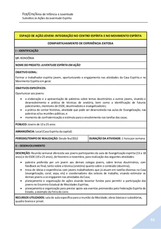 FEB/CFN/Área de Infância e Juventude
Subsídios às Ações da Juventude Espírita
95
ESPAÇO DE AÇÃO JOVEM: INTEGRAÇÃO NO CENTRO ESPÍRITA E NO MOVIMENTO ESPÍRITA
COMPARTILHAMENTO DE EXPERIÊNCIA EXITOSA
I – IDENTIFICAÇÃO
UF: RONDÔNIA
NOME DO PROJETO: JUVENTUDE ESPÍRITA EM AÇÃO
OBJETIVO GERAL:
Formar o trabalhador espírita jovem, oportunizando o engajamento nas atividades da Casa Espírita e no
Movimento Espírita em geral.
OBJETIVOS ESPECÍFICOS:
Oportunizar aos jovens:
 a elaboração e a apresentação de palestras sobre temas doutrinários a outros jovens, visando o
desenvolvimento e prática de técnicas de oratória, bem como a identificação de futuros
palestrantes, monitores de ESDE, doutrinadorese evangelizadores;
 a prática de contar histórias, atividade que pode ser desenvolvida nas aulas de Evangelização, nas
palestras e/ou reuniões públicas; e
 momento de confraternização e estímulo para o envolvimento nas tarefas das casas.
PÚBLICO: Jovens de 13 a 25 anos
ABRANGÊNCIA: Local (Casa Espírita da capital).
PERÍODO/TEMPO DE REALIZAÇÃO: Desde fev/2012 DURAÇÃO DA ATIVIDADE: 1 hora por semana
II – DESENVOLVIMENTO
DESCRIÇÃO: Reunião semanal oferecida aos jovens participantes da aula de Evangelização espírita (13 a 18
anos) e do ESDE (19 a 25 anos), de fevereiro a novembro, para realização das seguintes atividades:
 palestra proferida por um jovem aos demais colegas jovens, sobre temas doutrinários, com
feedback ao final, tanto sobre a técnica (oratória) quanto sobre o conteúdo (doutrina);
 troca de ideias e experiências com jovens trabalhadores que já atuam em tarefas diversas na Casa
(evangelização, coral, sopa, etc) e coordenadores dos setores de trabalho, visando estimular os
demais jovens a se engajarem nas atividades da Casa;
 planejamento e organização de ações visando levantar fundos para permitir a participação dos
jovens no Encontro Estadual de Mocidades Espíritas;
 planejamento e organização para prestar apoio aos eventos promovidos pela Federação Espírita do
Estado, a exemplo da Feira do Livro.
RECURSOS UTILIZADOS: sala de aula específica para a reunião da Mocidade; obras básicase subsidiárias,
quadro brancoe pincel.
 