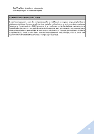 FEB/CFN/Área de Infância e Juventude
Subsídios às Ações da Juventude Espírita
96
III – AVALIAÇÃO / CONSIDERAÇÕES GERAIS
O projeto começou com a ideia das mini-palestras e foi se modificando ao longo do tempo, ampliando seus
objetivos e atividades. Como consequência desse trabalho, muitos jovens se sentiram mais encorajados a
frequentar a Evangelização e o ESDE, bem como já se envolveram em tarefas da Casa, especialmente na
Evangelização das crianças e no apoio à realização dos eventos. Mais recentemente, um grupo de jovens
desse projeto recebeu a oportunidade de prestar apoio à realização da Comissão Regional Norte do CFN da
FEB (junho/2013), o que foi uma ótima e estimulante experiência. Para participar, basta o jovem estar
regularmente matriculadoe frequentando a Evangelização ou o ESDE.
 