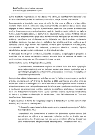 FEB/CFN/Área de Infância e Juventude
Subsídios às Ações da Juventude Espírita
9
cultivo de atitudes responsáveis por meio do seu livre-arbítrio, do reconhecimento da Lei de Causa
e Efeito e da vivência das Leis Morais consubstanciadas na justiça, no amor e na caridade.
Compreendendo a juventude como etapa do ciclo da vida entre a infância e a fase adulta,
inúmeros fatores tendem a influenciar o seu desenvolvimento, considerando-se não apenas a sua
bagagem espiritual pretérita, enquanto espírito imortal, abarcando suas virtudes e necessidades
em fase de aprimoramento, mas igualmente as condições da vida presente, incluindo sua vivência
familiar, suas interações sociais, as oportunidades educacionais, seu contexto histórico-cultural,
dentre outras. Reconhecendo o papel ativo do indivíduo nas interações que estabelece em seu
ambiente, identifica-se que tais fatores exercem influência, mas não determinam previamente
condições e caminhos, visto que o jovem é dotado de livre-arbítrio perante as escolhas a que é
convidado fazer ao longo da vida. Nesse sentido, inúmeros perfis representam o mundo jovem,
considerando a singularidade dos indivíduos, podendo-se identificar, contudo, algumas
características que apresentam similaridade em determinada geração.
A intensidade da vida jovem convida-nos, enquanto educadores, à organização de programas e
atividades que encontrem ressonância e sentido em suas áreas de interesse, de modo a se
sentirem ativos e integrados nos diferentes contextos de sua vida.
Conforme afirma Joanna de Ângelis (in: Franco, 2011):
“O período juvenil, limitado entre a infância e a idade da razão, é de muita significação
para o desenvolvimento real do indivíduo, porque abre espaços existenciais para a
aprendizagem, fixação dos conhecimentos, ansiedades de conquistas e realizações, em
um caleidoscópio fascinante.”
Concebendo a adolescência como importante fase em que “o Espírito retoma a natureza que lhe é
própria e se mostra qual era” (O Livro dos Espíritos, q. 385), reconhece-se o benéfico efeito do
estudo e da vivência da mensagem cristã desde a fase da infância, cujo conhecimento fortalece as
almas infantojuvenis para a adequada tomada de decisões e para a escolha de caminhos saudáveis
e coadunados aos ensinamentos espíritas. Mediante os desafios da atualidade, a mensagem de
Jesus à luz do Espiritismo representa roteiro seguro e convida o jovem a assumir-se como tarefeiro
no bem e a colaborar na construção do mundo novo, como fiel colaborador do Cristo nas
transformações da sociedade.
A ação preventiva da tarefa de Evangelização Espírita é destacada por espíritos como Guillon
Ribeiro (1963) e Francisco Thiesen (1997):
“(...) sua ação preventiva evitará derrocadas no erro, novos desastres morais.” Guillon
Ribeiro (In: Dusi, 2012)
“Dignificados pelo conhecimento e vivência dos postulados espíritas-cristãos que
aprenderam na Infância e na Juventude, enfrentam melhor os desafios que os
surpreendem, ricos de esperança e de paz, sem se permitirem afligir ou derrapar nas
valas do desequilíbrio, da agressividade, da delinquência.” Thiesen (In: Dusi, 2012)
 