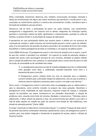 FEB/CFN/Área de Infância e Juventude
Subsídios às Ações da Juventude Espírita
10
Afeto, criatividade, movimento, idealismo, arte, trabalho, comunicação, tecnologia, interação e
desejo de transformação são alguns dos muitos elementos que permeiam o mundo jovem e que,
associados ao conhecimento espírita e à vivência dos ensinamentos cristãos, contribuem para a
formação de verdadeiras pessoas de bem.
Destaca-se, sob tal ótica, a participação do jovem nas ações espíritas, cujo envolvimento,
protagonismo e engajamento, em conjunto com os demais integrantes da instituição espírita,
garantem a construção coletiva de ações significativas e contextualizadas, pautadas na união de
talentos, na prática do bem e na promoção de espaços de ação jovem.
A perspectiva de uma participação efetiva que envolva jovens e adultos em um processo de
construção de sentidos e ações concretas de transformação pessoal e social a partir da reflexão-
ação, à luz do espiritismo, de questões da própria juventude e da sociedade de forma mais ampla,
possibilitam a vivência protagonista de todos os envolvidos e, em especial, do público juvenil.
Costa (2000) afirma que “O protagonismo juvenil é uma forma de atuação com os jovens, a partir
do que eles sentem e percebem sua realidade”. Em especial no campo da educação, designa a
atuação dos jovens como personagem principal de uma iniciativa, atividade ou projeto voltado
para a solução de problemas reais, portanto, é a participação ativa e construtiva do jovem na vida
da escola, da comunidade ou da sociedade mais ampla.
“[...] o protagonismo preconiza um tipo de relação pedagógica que tem a solidariedade
entre gerações como base, a colaboração educador-educando como meio e a
autonomia do jovem como fim.
O Protagonismo juvenil, embora tenha seu eixo na educação para a cidadania,
concorre também para a formação integral do adolescente, uma vez que as práticas e
vivências exercem influência construtiva sobre o jovem e em toda a sua inteireza.”
Para o autor, o Protagonismo Juvenil é necessário como via pedagógica para os adolescentes e,
para os educadores, como caminho inovador no preparo das novas gerações. Reconhece o
protagonismo como modalidade de ação educativa, enquanto criação de espaços e condições
capazes de possibilitar aos jovens envolverem-se em atividades direcionadas à solução de
problemas reais, atuando como fonte de iniciativa, liberdade e compromisso. “Participar, para o
adolescente, é influir, através de palavras e atos, nos acontecimentos que afetam a sua vida e a
vida de todos aqueles em relação aos quais ele assumiu uma atitude de não-indiferença, uma
atitude de valoração positiva” (Costa, 2000).
O campo “Juventude em Movimento: Construindo Espaços” e o capítulo “Espaços de Ação Jovem”
do presente documento contemplam relevantes apontamentos acerca do protagonismo juvenil e
convites para uma prática integrada e fortalecida no propósito de estudo, prática e difusão da
Doutrina Espírita.
 