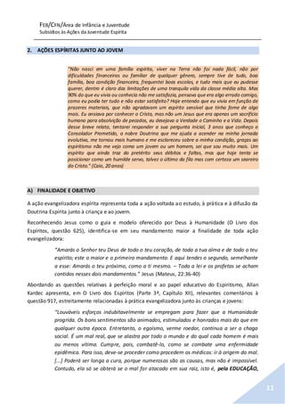 FEB/CFN/Área de Infância e Juventude
Subsídios às Ações da Juventude Espírita
11
2. AÇÕES ESPÍRITAS JUNTO AO JOVEM
"Não nasci em uma família espírita, viver na Terra não foi nada fácil, não por
dificuldades financeiras ou familiar de qualquer gênero, sempre tive de tudo, boa
família, boa condição financeira, frequentei boas escolas, e tudo mais que eu pudesse
querer, dentro é claro das limitações de uma tranquila vida da classe média alta. Mas
90% do que eu vivia ou conhecia não me satisfazia, pensava que era algo errado comigo,
como eu podia ter tudo e não estar satisfeito? Hoje entendo que eu vivia em função de
prazeres materiais, que não agradavam um espírito sensível que tinha fome de algo
mais. Eu ansiava por conhecer o Cristo, mas não um Jesus que era apenas um sacrifício
humano para absolvição de pecados, eu desejava a Verdade o Caminho e a Vida. Depois
desse breve relato, tentarei responder a sua pergunta inicial, 3 anos que conheço o
Consolador Prometido, a nobre Doutrina que me ajuda a acender na minha jornada
evolutiva, me tornou mais humano e me esclareceu sobre a minha condição, graças ao
espiritismo não me vejo como um jovem ou um homem, sei que sou muito mais. Um
espírito que ainda traz do pretérito seus débitos e faltas, mas que hoje tenta se
posicionar como um humilde servo, talvez o último da fila mas com certeza um seareiro
do Cristo." (Caio, 20 anos)
A) FINALIDADE E OBJETIVO
A ação evangelizadora espírita representa toda a ação voltada ao estudo, à prática e à difusão da
Doutrina Espírita junto à criança e ao jovem.
Reconhecendo Jesus como o guia e modelo oferecido por Deus à Humanidade (O Livro dos
Espíritos, questão 625), identifica-se em seu mandamento maior a finalidade de toda ação
evangelizadora:
“Amarás o Senhor teu Deus de todo o teu coração, de toda a tua alma e de todo o teu
espírito; este o maior e o primeiro mandamento. E aqui tendes o segundo, semelhante
a esse: Amarás o teu próximo, como a ti mesmo. – Toda a lei e os profetas se acham
contidos nesses dois mandamentos.” Jesus (Mateus, 22:36-40)
Abordando as questões relativas à perfeição moral e ao papel educativo do Espiritismo, Allan
Kardec apresenta, em O Livro dos Espíritos (Parte 3ª, Capítulo XII), relevantes comentários à
questão 917, estreitamente relacionadas à prática evangelizadora junto às crianças e jovens:
“Louváveis esforços indubitavelmente se empregam para fazer que a Humanidade
progrida. Os bons sentimentos são animados, estimulados e honrados mais do que em
qualquer outra época. Entretanto, o egoísmo, verme roedor, continua a ser a chaga
social. É um mal real, que se alastra por todo o mundo e do qual cada homem é mais
ou menos vítima. Cumpre, pois, combatê-lo, como se combate uma enfermidade
epidêmica. Para isso, deve-se proceder como procedem os médicos: ir à origem do mal.
[...] Poderá ser longa a cura, porque numerosas são as causas, mas não é impossível.
Contudo, ela só se obterá se o mal for atacado em sua raiz, isto é, pela EDUCAÇÃO,
 
