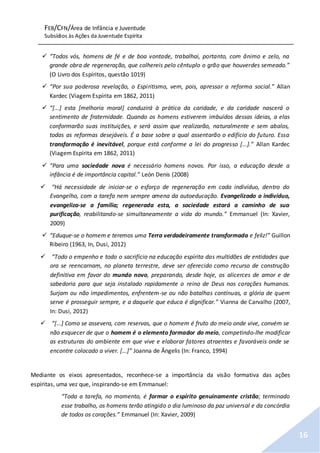 FEB/CFN/Área de Infância e Juventude
Subsídios às Ações da Juventude Espírita
16
 “Todos vós, homens de fé e de boa vontade, trabalhai, portanto, com ânimo e zelo, na
grande obra de regeneração, que colhereis pelo cêntuplo o grão que houverdes semeado.”
(O Livro dos Espíritos, questão 1019)
 “Por sua poderosa revelação, o Espiritismo, vem, pois, apressar a reforma social.” Allan
Kardec (Viagem Espírita em 1862, 2011)
 “[...] esta [melhoria moral] conduzirá à prática da caridade, e da caridade nascerá o
sentimento de fraternidade. Quando os homens estiverem imbuídos dessas ideias, a elas
conformarão suas instituições, e será assim que realizarão, naturalmente e sem abalos,
todas as reformas desejáveis. É a base sobre a qual assentarão o edifício do futuro. Essa
transformação é inevitável, porque está conforme a lei do progresso [...].” Allan Kardec
(Viagem Espírita em 1862, 2011)
 “Para uma sociedade nova é necessário homens novos. Por isso, a educação desde a
infância é de importância capital.” León Denis (2008)
 “Há necessidade de iniciar-se o esforço de regeneração em cada indivíduo, dentro do
Evangelho, com a tarefa nem sempre amena da autoeducação. Evangelizado o indivíduo,
evangeliza-se a família; regenerada esta, a sociedade estará a caminho de sua
purificação, reabilitando-se simultaneamente a vida do mundo.” Emmanuel (In: Xavier,
2009)
 “Eduque-se o homem e teremos uma Terra verdadeiramente transformada e feliz!” Guillon
Ribeiro (1963, In, Dusi, 2012)
 “Todo o empenho e todo o sacrifício na educação espírita das multidões de entidades que
ora se reencarnam, no planeta terrestre, deve ser oferecido como recurso de construção
definitiva em favor do mundo novo, preparando, desde hoje, os alicerces de amor e de
sabedoria para que seja instalado rapidamente o reino de Deus nos corações humanos.
Surjam ou não impedimentos, enfrentem-se ou não batalhas contínuas, a glória de quem
serve é prosseguir sempre, e a daquele que educa é dignificar.” Vianna de Carvalho (2007,
In: Dusi, 2012)
 “[...] Como se assevera, com reservas, que o homem é fruto do meio onde vive, convém se
não esquecer de que o homem é o elemento formador do meio, competindo-lhe modificar
as estruturas do ambiente em que vive e elaborar fatores atraentes e favoráveis onde se
encontre colocado a viver. [...]” Joanna de Ângelis (In: Franco, 1994)
Mediante os eixos apresentados, reconhece-se a importância da visão formativa das ações
espíritas, uma vez que, inspirando-se em Emmanuel:
“Toda a tarefa, no momento, é formar o espírito genuinamente cristão; terminado
esse trabalho, os homens terão atingido o dia luminoso da paz universal e da concórdia
de todos os corações.” Emmanuel (In: Xavier, 2009)
 