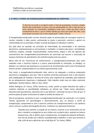 FEB/CFN/Área de Infância e Juventude
Subsídios às Ações da Juventude Espírita
18
3. O PAPEL E O PERFIL DO EVANGELIZADOR/COORDENADOR DE JUVENTUDE
"A Doutrina me auxilia a ser alguém melhor. É além de aprendizado, incentivo e desafio.
Através dela compreendo um pouco mais da grandiosidade da vida a cada dia que se
passa. Aprender, ser incentivada e desafiada a amar mais, e saber que todo o resto é
consequência do amor, e que as minhas atitudes por menor que sejam têm valor, e que
posso ajudar aspessoas com o mais singelo gesto".(Talita, 19 anos)
O evangelizador/coordenador assume relevante papel na aproximação da mensagem espírita às
mentes, corações e mãos juvenis, estimulando os jovens a pensarem, sentirem e agirem em
conformidade com os princípios cristãos na senda do progresso individual e coletivo.
Sua ação deve ser pautada nos princípios da fraternidade, da amorosidade e da coerência
doutrinária, contextualizando os ensinamentos à realidade e à vivência dos jovens. Sensibilidade,
coerência, empatia, amizade, responsabilidade, conhecimento, alegria e zelo são algumas das
características dos evangelizadores/coordenadores de Juventude que buscam a construção de
espaços interativos de aprendizado e de confraternização junto aos jovens.
Muito além de um “transmissor de conhecimento”, o evangelizador/coordenador atua como
mediador entre a Doutrina Espírita e o jovem, potencializando as interações, os diálogos, os
debates e as vivências que favoreçam o seu processo de transformação moral rumo à formação do
homem de bem, compreendido em sua vivência genuinamente cristã.
Para tanto, o evangelizador/coordenador deve valer-se da adequada e contínua preparação
doutrinária e pedagógica, para que “não se estiolem sementes promissoras ante o solo propício,
pela inadequação de métodos e técnicas de ensino, pela insipiência de conteúdos, pela ineficácia
de um planejamento inoportuno e inadequado. Todo trabalho rende mais em mãos realmente
habilitadas” (Guillon Ribeiro, 1963, In: Dusi, 2012).
Amélia Rodrigues (In: Franco, 1979), orienta-nos, ainda, quanto ao papel educativo das ações e
condutas mediante as possibilidades individuais, ao afirmar que “Todos somos educadores.
Educamos pelo que fazemos, educamos com o que dizemos”, alertando-nos para o fato de que “o
primeiro passo de quem ensina deve ser dado no sentido de educar-se”.
Sob tal perspectiva, reconhece-se que o evangelizador/coordenador de Juventude é um espírito
imortal, igualmente em aprendizagem e desenvolvimento, que, ao abraçar a tarefa da
evangelização, compromete-se com o exercício contínuo do autoaprimoramento e da coerência
entre o ensino e a prática do Evangelho de Jesus. Conforme nos apresenta Emmanuel:
“Quando Jesus penetra o coração de um homem, converte-o em testemunho vivo do
bem e manda-o a evangelizar os seus irmãos com a própria vida e, quando um homem
alcança Jesus, não se detém, pura e simplesmente, na estação das palavras brilhantes,
mas vive de acordo com o Mestre, exemplificando o trabalho e o amor que iluminam a
vida, a fim de que a glória da cruz se não faça vã.” (in: Xavier, 2006c).
 