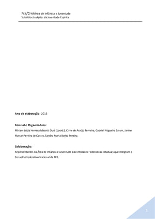 FEB/CFN/Área de Infância e Juventude
Subsídios às Ações da Juventude Espírita
1
Ano de elaboração: 2013
Comissão Organizadora:
Miriam Lúcia Herrera Masotti Dusi (coord.), Cirne de Araújo Ferreira, Gabriel Nogueira Salum, Janine
Mattar Pereira de Castro, Sandra Maria Borba Pereira.
Colaboração:
Representantes da Área de Infância e Juventude das Entidades Federativas Estaduais que integram o
Conselho Federativo Nacional da FEB.
 