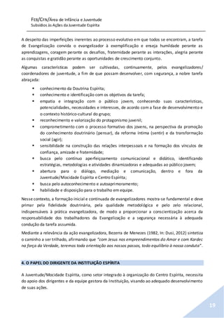 FEB/CFN/Área de Infância e Juventude
Subsídios às Ações da Juventude Espírita
19
A despeito das imperfeições inerentes ao processo evolutivo em que todos se encontram, a tarefa
de Evangelização convida o evangelizador à exemplificação e enseja humildade perante as
aprendizagens, coragem perante os desafios, fraternidade perante as interações, alegria perante
as conquistas e gratidão perante as oportunidades de crescimento conjunto.
Algumas características podem ser cultivadas, continuamente, pelos evangelizadores/
coordenadores de juventude, a fim de que possam desenvolver, com segurança, a nobre tarefa
abraçada:
 conhecimento da Doutrina Espírita;
 conhecimento e identificação com os objetivos da tarefa;
 empatia e integração com o público jovem, conhecendo suas características,
potencialidades, necessidades e interesses, de acordo com a fase de desenvolvimento e
o contexto histórico-cultural do grupo;
 reconhecimento e valorização do protagonismo juvenil;
 comprometimento com o processo formativo dos jovens, na perspectiva da promoção
do conhecimento doutrinário (pensar), da reforma íntima (sentir) e da transformação
social (agir);
 sensibilidade na construção das relações interpessoais e na formação dos vínculos de
confiança, amizade e fraternidade;
 busca pelo contínuo aperfeiçoamento comunicacional e didático, identificando
estratégias, metodologias e atividades dinamizadoras e adequadas ao público jovem;
 abertura para o diálogo, mediação e comunicação, dentro e fora da
Juventude/Mocidade Espírita e Centro Espírita;
 busca pelo autoconhecimento e autoaprimoramento;
 habilidade e disposição para o trabalho em equipe.
Nesse contexto, a formação inicial e continuada de evangelizadores mostra-se fundamental e deve
primar pela fidelidade doutrinária, pela qualidade metodológica e pelo zelo relacional,
indispensáveis à prática evangelizadora, de modo a proporcionar a conscientização acerca da
responsabilidade dos trabalhadores da Evangelização e a segurança necessária à adequada
condução da tarefa assumida.
Mediante a relevância da ação evangelizadora, Bezerra de Menezes (1982, In: Dusi, 2012) sintetiza
o caminho a ser trilhado, afirmando que “com Jesus nos empreendimentos do Amor e com Kardec
na força da Verdade, teremos toda orientação aos nossos passos, todo equilíbrio à nossa conduta”.
4. O PAPEL DO DIRIGENTE DA INSTITUIÇÃO ESPÍRITA
A Juventude/Mocidade Espírita, como setor integrado à organização do Centro Espírita, necessita
do apoio dos dirigentes e da equipe gestora da Instituição, visando ao adequado desenvolvimento
de suas ações.
 