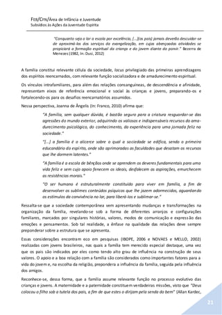 FEB/CFN/Área de Infância e Juventude
Subsídios às Ações da Juventude Espírita
21
“Conquanto seja o lar a escola por excelência, [...](os pais) jamais deverão descuidar-se
de aproximá-los dos serviços da evangelização, em cujas abençoadas atividades se
propiciará a formação espiritual da criança e do jovem diante do porvir.” Bezerra de
Menezes (1982, In: Dusi, 2012)
A família constitui relevante célula da sociedade, locus privilegiado das primeiras aprendizagens
dos espíritos reencarnados, com relevante função socializadora e de amadurecimento espiritual.
Os vínculos intrafamiliares, para além das relações consanguíneas, de descendência e afinidade,
representam eixos de referência emocional e social às crianças e jovens, preparando-os e
fortalecendo-os para os desafios reencarnatórios assumidos.
Nessa perspectiva, Joanna de Ângelis (In: Franco, 2010) afirma que:
“A família, sem qualquer dúvida, é bastão seguro para a criatura resguardar-se das
agressões do mundo exterior, adquirindo os valiosos e indispensáveis recursos do ama-
durecimento psicológico, do conhecimento, da experiência para uma jornada feliz na
sociedade.”
“[...] a família é o alicerce sobre o qual a sociedade se edifica, sendo o primeiro
educandário do espírito, onde são aprimoradas as faculdades que desatam os recursos
que lhe dormem latentes.”
“A família é a escola de bênçãos onde se aprendem os deveres fundamentais para uma
vida feliz e sem cujo apoio fenecem os ideais, desfalecem as aspirações, emurchecem
as resistências morais.”
“O ser humano é estruturalmente constituído para viver em família, a fim de
desenvolver os sublimes conteúdos psíquicos que lhe jazem adormecidos, aguardando
os estímulos da convivência no lar, para liberá-Ios e sublimar-se.”
Ressalta-se que a sociedade contemporânea vem apresentando mudanças e transformações na
organização da família, revelando-se sob a forma de diferentes arranjos e configurações
familiares, marcados por singulares histórias, valores, modos de comunicação e expressão das
emoções e pensamentos. Sob tal realidade, a ênfase na qualidade das relações deve sempre
preponderar sobre a estrutura que se apresenta.
Essas considerações encontram eco em pesquisas (IBOPE, 2006 e NOVAES e MELLO, 2002)
realizadas com jovens brasileiros, nas quais a família tem merecido especial destaque, uma vez
que os pais são indicados por eles como tendo alto grau de influência na construção de seus
valores. O apoio e a boa relação com a família são considerados como importantes fatores para a
vida do jovem e, na escolha da religião, prepondera a influência da família, seguida pela influência
dos amigos.
Reconhece-se, dessa forma, que a família assume relevante função no processo evolutivo das
crianças e jovens. A maternidade e a paternidade constituem verdadeiras missões, visto que “Deus
colocou o filho sob a tutela dos pais, a fim de que estes o dirijam pela senda do bem” (Allan Kardec,
 