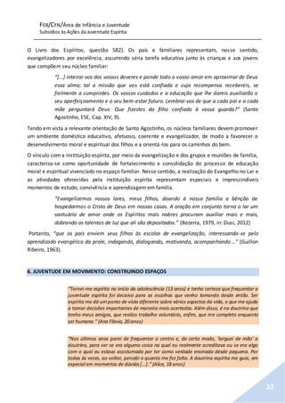 FEB/CFN/Área de Infância e Juventude
Subsídios às Ações da Juventude Espírita
22
O Livro dos Espíritos, questão 582). Os pais e familiares representam, nesse sentido,
evangelizadores por excelência, assumindo séria tarefa educativa junto às crianças e aos jovens
que compõem seu núcleo familiar:
“[...] inteirai-vos dos vossos deveres e ponde todo o vosso amor em aproximar de Deus
essa alma; tal a missão que vos está confiada e cuja recompensa recebereis, se
fielmente a cumprirdes. Os vossos cuidados e a educação que lhe dareis auxiliarão o
seu aperfeiçoamento e o seu bem-estar futuro. Lembrai-vos de que a cada pai e a cada
mãe perguntará Deus: Que fizestes do filho confiado à vossa guarda?” (Santo
Agostinho, ESE, Cap. XIV, 9).
Tendo em vista a relevante orientação de Santo Agostinho, os núcleos familiares devem promover
um ambiente doméstico educativo, afetuoso, coerente e evangelizador, de modo a favorecer o
desenvolvimento moral e espiritual dos filhos e a orientá-los para os caminhos do bem.
O vínculo com a instituição espírita, por meio da evangelização e dos grupos e reuniões de família,
caracteriza-se como oportunidade de fortalecimento e consolidação do processo de educação
moral e espiritual vivenciado no espaço familiar. Nesse sentido, a realização do Evangelho no Lar e
as atividades oferecidas pela instituição espírita representam especiais e imprescindíveis
momentos de estudo, convivência e aprendizagem em família.
“Evangelizemos nossos lares, meus filhos, doando à nossa família a bênção de
hospedarmos o Cristo de Deus em nossas casas. A oração em conjunto torna o lar um
santuário de amor onde os Espíritos mais nobres procuram auxiliar mais e mais,
dobrando os talentos de luz que ali são depositados.” (Bezerra, 1979, in: Dusi, 2012)
Portanto, “que os pais enviem seus filhos às escolas de evangelização, interessando-se pelo
aprendizado evangélico da prole, indagando, dialogando, motivando, acompanhando...” (Guillon
Ribeiro, 1963).
6. JUVENTUDE EM MOVIMENTO: CONSTRUINDO ESPAÇOS
“Tornei-me espírita no início da adolescência (13 anos) e tenho certeza que frequentar a
juventude espírita foi decisivo para as escolhas que venho tomando desde então. Ser
espírita me dá umponto de vista diferente sobre vários aspectos da vida, o que me ajuda
a tomar decisões importantes de maneira mais acertadas. Além disso, é na doutrina que
tenho meus amigos, que realizo trabalho voluntário, enfim, que me completo enquanto
ser humano." (Ana Flávia, 20 anos)
“Nos últimos anos parei de frequentar o centro e, de certo modo, 'larguei de mão' a
doutrina, para ver se era alguma coisa na qual eu realmente acreditava ou se era algo
com o qual eu estava acostumada por ter como verdade ensinada desde pequena. Por
todas às vezes, ao voltar, percebi o quanto me fez falta. A doutrina espírita me guia, em
especial em momentos de dúvida [...].” (Alice, 18 anos)
 