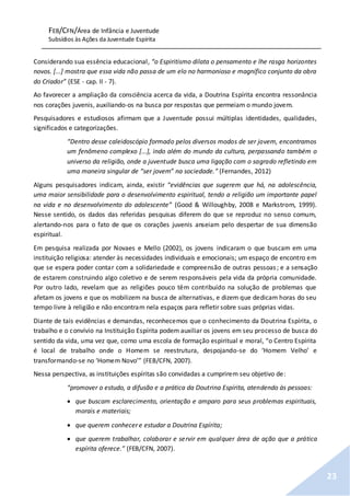 FEB/CFN/Área de Infância e Juventude
Subsídios às Ações da Juventude Espírita
23
Considerando sua essência educacional, “o Espiritismo dilata o pensamento e lhe rasga horizontes
novos. [...] mostra que essa vida não passa de um elo no harmonioso e magnífico conjunto da obra
do Criador” (ESE - cap. II - 7).
Ao favorecer a ampliação da consciência acerca da vida, a Doutrina Espírita encontra ressonância
nos corações juvenis, auxiliando-os na busca por respostas que permeiam o mundo jovem.
Pesquisadores e estudiosos afirmam que a Juventude possui múltiplas identidades, qualidades,
significados e categorizações.
“Dentro desse caleidoscópio formado pelos diversos modos de ser jovem, encontramos
um fenômeno complexo [...], indo além do mundo da cultura, perpassando também o
universo da religião, onde a juventude busca uma ligação com o sagrado refletindo em
uma maneira singular de “ser jovem” na sociedade.” (Fernandes, 2012)
Alguns pesquisadores indicam, ainda, existir “evidências que sugerem que há, na adolescência,
uma maior sensibilidade para o desenvolvimento espiritual, tendo a religião um importante papel
na vida e no desenvolvimento do adolescente” (Good & Willoughby, 2008 e Markstrom, 1999).
Nesse sentido, os dados das referidas pesquisas diferem do que se reproduz no senso comum,
alertando-nos para o fato de que os corações juvenis anseiam pelo despertar de sua dimensão
espiritual.
Em pesquisa realizada por Novaes e Mello (2002), os jovens indicaram o que buscam em uma
instituição religiosa: atender às necessidades individuais e emocionais; um espaço de encontro em
que se espera poder contar com a solidariedade e compreensão de outras pessoas; e a sensação
de estarem construindo algo coletivo e de serem responsáveis pela vida da própria comunidade.
Por outro lado, revelam que as religiões pouco têm contribuído na solução de problemas que
afetam os jovens e que os mobilizem na busca de alternativas, e dizem que dedicam horas do seu
tempo livre à religião e não encontram nela espaços para refletir sobre suas próprias vidas.
Diante de tais evidências e demandas, reconhecemos que o conhecimento da Doutrina Espírita, o
trabalho e o convívio na Instituição Espírita podem auxiliar os jovens em seu processo de busca do
sentido da vida, uma vez que, como uma escola de formação espiritual e moral, “o Centro Espírita
é local de trabalho onde o Homem se reestrutura, despojando-se do ‘Homem Velho’ e
transformando-se no ‘Homem Novo’” (FEB/CFN, 2007).
Nessa perspectiva, as instituições espíritas são convidadas a cumprirem seu objetivo de:
“promover o estudo, a difusão e a prática da Doutrina Espírita, atendendo às pessoas:
 que buscam esclarecimento, orientação e amparo para seus problemas espirituais,
morais e materiais;
 que querem conhecer e estudar a Doutrina Espírita;
 que querem trabalhar, colaborar e servir em qualquer área de ação que a prática
espírita oferece.” (FEB/CFN, 2007).
 