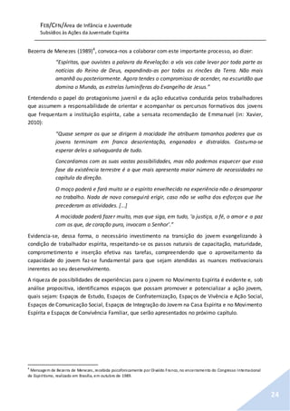 FEB/CFN/Área de Infância e Juventude
Subsídios às Ações da Juventude Espírita
24
Bezerra de Menezes (1989)4
, convoca-nos a colaborar com este importante processo, ao dizer:
“Espíritas, que ouvistes a palavra da Revelação: a vós vos cabe levar por toda parte as
notícias do Reino de Deus, expandindo-as por todos os rincões da Terra. Não mais
amanhã ou posteriormente. Agora tendes o compromisso de acender, na escuridão que
domina o Mundo, as estrelas luminíferas do Evangelho de Jesus.”
Entendendo o papel do protagonismo juvenil e da ação educativa conduzida pelos trabalhadores
que assumem a responsabilidade de orientar e acompanhar os percursos formativos dos jovens
que frequentam a instituição espírita, cabe a sensata recomendação de Emmanuel (in: Xavier,
2010):
“Quase sempre os que se dirigem à mocidade lhe atribuem tamanhos poderes que os
jovens terminam em franca desorientação, enganados e distraídos. Costuma-se
esperar deles a salvaguarda de tudo.
Concordamos com as suas vastas possibilidades, mas não podemos esquecer que essa
fase da existência terrestre é a que mais apresenta maior número de necessidades no
capítulo da direção.
O moço poderá e fará muito se o espírito envelhecido na experiência não o desamparar
no trabalho. Nada de novo conseguirá erigir, caso não se valha dos esforços que lhe
precederam as atividades. [...]
A mocidade poderá fazer muito, mas que siga, em tudo, ‘a justiça, a fé, o amor e a paz
com os que, de coração puro, invocam o Senhor’.”
Evidencia-se, dessa forma, o necessário investimento na transição do jovem evangelizando à
condição de trabalhador espírita, respeitando-se os passos naturais de capacitação, maturidade,
comprometimento e inserção efetiva nas tarefas, compreendendo que o aproveitamento da
capacidade do jovem faz-se fundamental para que sejam atendidas as nuances motivacionais
inerentes ao seu desenvolvimento.
A riqueza de possibilidades de experiências para o jovem no Movimento Espírita é evidente e, sob
análise propositiva, identificamos espaços que possam promover e potencializar a ação jovem,
quais sejam: Espaços de Estudo, Espaços de Confraternização, Espaços de Vivência e Ação Social,
Espaços de Comunicação Social, Espaços de Integração do Jovem na Casa Espírita e no Movimento
Espírita e Espaços de Convivência Familiar, que serão apresentados no próximo capítulo.
4
Mensagem de Bezerra de Menezes, recebida psicofonicamente por Divaldo Franco, no encerramento do Congresso Internacional
de Espiritismo, realizado em Brasília, em outubro de 1989.
 