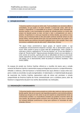 FEB/CFN/Área de Infância e Juventude
Subsídios às Ações da Juventude Espírita
27
II – ESPACOS DE AÇÃO JOVEM
1. ESPAÇOS DE ESTUDO
"A doutrina espírita é um guia na minha vida. É uma auxiliadora nos momentos difíceis e
conturbados, em que ajuda a me fazer entender o porquê das coisas, além de me
mostrar a importância e a necessidade de se buscar a evolução nessa encarnação. A
doutrina espírita é uma incentivadora da prática de atitudes positivas na minha vida,
sempre me fazendo pensar no bem, em fazer o bem e principalmente em amar o
próximo. O espiritismo é o único que responde as minhas dúvidas, que acalma os meus
anseios, que me dá forças todos os dias para poder continuar tentando sempre ser uma
pessoa melhor, mesmo quando parece que você está tentando fazer isso sozinho. Foi a
doutrina espírita que construiu uma ponte inabalável entre o meu coração e Deus e que
me ensinou o verdadeiro valor da vida e da fé".(Maria Clara, 19 anos)
“Há algum tempo constituíram-se alguns grupos, de especial caráter, e cuja
multiplicação entusiasticamente desejamos encorajar. São os denominados grupos de
ensino. Neles ocupam-se pouco ou quase nada das manifestações. Toda a atenção se
volta para a leitura e explicação de “O Livro dos Espíritos”, de “O Livro dos Médiuns” e
artigos da “Revista Espírita”. Algumas pessoas devotadas reúnem com esse objetivo um
certo número de ouvintes, suprindo para eles as dificuldades da leitura ou do estudo
isolado. Aplaudimos de todo o coração essa iniciativa que, esperamos, terá imitadores e
não poderá, em se desenvolvendo, deixar de produzir os melhores resultados.” Allan
Kardec (2005b)
Os espaços de estudo nos Centros Espíritas referem-se a reuniões de jovens para o estudo
semanal da Doutrina Espírita e representam espaço privilegiado de encontro e compartilhamento,
reflexões e vivências, além de favorecer o fortalecimento dos laços afetivos e sociais entre seus
pares e todos os envolvidos na ação evangelizadora. A implantação e a implementação de grupos
de Juventude nos Centros Espíritas representam ação de relevo por promover o estudo
compartilhado da Doutrina Espírita de forma contextualizada com o cotidiano jovem, além de
favorecer o engajamento do jovem nas tarefas desenvolvidas nas instituições.
1.1. ORGANIZAÇÃO E FUNCIONAMENTO
"A Doutrina Espírita sempre esteve presente em minha vida, tendo em vista que nasci em
família espírita. Mas ela só assumiu real importância quando eu senti de forma efetiva a
mudança que ela gera em mim, tanto no que diz respeito ao comportamento moral, ao
conhecimento científico e as maravilhosas amizades que podemos encontrar dentro da
casa espírita. Na juventude espírita encontrei uma nova família, que cresce a cada dia,
me trazendo felicidade conhecimento e força para enfrentar as vicissitudes da vida."
(Amanda, 18 anos)
 