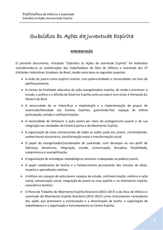 FEB/CFN/Área de Infância e Juventude
Subsídios às Ações da Juventude Espírita
2
Subsídios às Ações da Juventude Espírita
APRESENTAÇÃO
O presente documento, intitulado “Subsídios às Ações da Juventude Espírita” foi elaborado
considerando-se as contribuições dos trabalhadores da Área de Infância e Juventude das 27
Entidades Federativas Estaduais do Brasil, tendo como base os seguintes aspectos:
 A visão do jovem como espírito imortal, com potencialidades e necessidades em fase de
aperfeiçoamento;
 A clareza da finalidade educativa da ação evangelizadora espírita, de modo a promover o
estudo, a prática e a difusão da Doutrina Espírita junto ao jovem com vistas à formação do
Homem de Bem;
 A necessidade de se intensificar a implantação e a implementação de grupos de
Juventude/Mocidade nos Centros Espíritas, garantindo-lhes espaços de efetiva
participação, estudo e confraternização;
 A necessidade de fortalecer a ação jovem por meio do protagonismo juvenil e de sua
integração nas atividades do Centro Espírita e do Movimento Espírita;
 A organização de eixos estruturantes de todas as ações junto aos jovens, contemplando:
conhecimento doutrinário, transformação moral e transformação social;
 O papel do evangelizador/coordenador de juventude, com destaque ao seu perfil de
liderança, dinamismo, integração, estudo, comunicação, disciplina, flexibilidade,
compromisso e exemplificação;
 A organização de estratégias metodológicas atrativas e adequadas ao público juvenil;
 O papel colaborativo da família e o fortalecimento permanente dos vínculos de afeto,
respeito e aprendizado coletivo;
 A ênfase nos espaços de ação jovem: espaços de estudo, confraternização, vivência e ação
social, comunicação social, integração do jovem na casa espírita e no movimento espírita,
convivência familiar;
 O Plano de Trabalho do Movimento Espírita Brasileiro (2013-2017) e da Área de Infância e
Juventude do Movimento Espírita Brasileiro (2012-2017) como instrumentos norteadores
das ações que promovem a estruturação e a dinamização da tarefa, a capacitação de
trabalhadores e a organização e funcionamento no Centro Espírita.
 