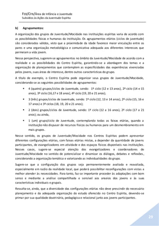 FEB/CFN/Área de Infância e Juventude
Subsídios às Ações da Juventude Espírita
29
b) Agrupamentos:
A organização dos grupos de Juventude/Mocidade nas instituições espíritas varia de acordo com
as possibilidades físicas e humanas da instituição. Os agrupamentos etários (ciclos de juventude)
são considerados válidos, visto que a proximidade da idade favorece maior vinculação entre os
pares e uma organização metodológica e comunicativa adequada aos diferentes interesses que
permeiam a vida jovem.
Nessa perspectiva, sugerem-se agrupamentos no âmbito da Juventude/Mocidade de acordo com a
realidade e as possibilidades do Centro Espírita, garantindo-se a abordagem dos temas e a
organização de planejamentos que contemplem as especificidades das experiências vivenciadas
pelos jovens, suas áreas de interesse, dentre outras características do grupo.
A título de exemplo, o Centro Espírita pode organizar seus grupos de Juventude/Mocidade,
considerando-se as seguintes possibilidades de agrupamentos:
 4 (quatro) grupos/ciclos de Juventude, sendo: 1º ciclo (12 e 13 anos), 2º ciclo (14 e 15
anos), 3º ciclo (16,17 e 18 anos), 4º ciclo (19, 20 e 21 anos);
 3 (três) grupos/ciclos de Juventude, sendo: 1º ciclo (12, 13 e 14 anos), 2º ciclo (15, 16 e
17 anos) e 3º ciclos (18, 19, 20 e 21 anos);
 2 (dois) grupos/ciclos de Juventude, sendo: 1º ciclo (12 a 16 anos), 2º ciclo (17 a 21
anos); ou ainda,
 1 (um) grupo/ciclo de Juventude, contemplando todas as faixas etárias, quando a
instituição não dispuser de recursos físicos ou humanos para um desmembramento em
mais grupos.
Nesse sentido, os grupos de Juventude/Mocidade nos Centros Espíritas podem apresentar
diferentes configurações etárias, com faixas etárias mistas, a depender da quantidade de jovens
participantes, de evangelizadores em atividade e dos espaços físicos disponíveis nas instituições.
Nesses casos, sugere-se especial atenção dos evangelizadores e coordenadores de
Juventude/Mocidade no sentido de potencializar e dinamizar os diálogos, debates e reflexões,
considerando a organização temática e valorizando as individualidades do grupo.
Sugere-se que a configuração dos grupos seja permanentemente avaliada e reavaliada,
especialmente em razão da realidade local, que poderá possibilitar reconfigurações com vistas a
melhor atender às necessidades. Para tanto, faz-se importante proceder às adaptações com bom
senso e mediante a análise compartilhada e sensível aos anseios dos jovens e às suas
características individuais e grupais.
Ressalta-se, ainda, que a diversidade das configurações etárias não deve prescindir do necessário
planejamento e da adequada organização do estudo oferecido no Centro Espírita, devendo-se
primar por sua qualidade doutrinária, pedagógica e relacional junto aos jovens participantes.
 