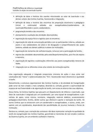 FEB/CFN/Área de Infância e Juventude
Subsídios às Ações da Juventude Espírita
31
 definição de datas e horários dos eventos relacionados ao setor de Juventude e aos
demais setores dos Centros Espíritas, favorecendo a integração;
 definição de datas e horários dos encontros de preparação doutrinária e pedagógica
(inicial e continuada) voltados aos evangelizadores/coordenadores de
Juventude/Mocidade e jovens colaboradores;
 programação temática dos encontros;
 planejamento e avaliação das atividades desenvolvidas;
 organização do espaço físico e logística para os encontros;
 organização de rede de comunicação periódica com os participantes (interna, voltada aos
jovens e aos colaboradores do setor) e de divulgação e compartilhamento das ações
(externa, voltada aos demais públicos e setores da instituição);
 organização de momentos de confraternização, inclusive com a participação da família;
 registro das atividades desenvolvidas pelo setor/departamento/área, para fins de arquivo
e memória;
 organização de registros e autorizações referentes aos jovens evangelizandos menores de
idade;
 integração com as diferentes áreas e/ou setores da instituição espírita.
Uma organização adequada e integrada proporciona sincronia de ações e atua como real
catalisadora dos “meios” e potencializadora dos “fins”, favorecendo maior dinamismo e qualidade
à tarefa.
Naturalmente, a estrutura organizacional dos Centros Espíritas e da atividade de Evangelização
pode variar da mais simples a mais complexa, devendo-se, contudo, garantir a oportunidade de
espaços de real fraternidade e de organização da tarefa, com vistas ao alcance dos seus objetivos.
Dessa forma, há Centros Espíritas que possuem um Departamento de Infância e Juventude, cujo
Setor de Juventude é integrado por um coordenador, por uma equipe de evangelizadores e por
núcleos de apoio, como música, secretaria, integração, material didático, assessoramento
pedagógico-doutrinário, família, dentre outros que oferecem suporte à realização da tarefa. Há
outros Centros que se estruturam com um coordenador e evangelizadores, e outros, ainda, com
apenas com um coordenador, dependendo das possibilidades de recursos humanos e físicos da
instituição.
Destaca-se, contudo, que a variação das estruturas não deve representar variação na qualidade da
tarefa de evangelização nos Centros Espíritas, garantindo-se momentos de real estudo e vivência
da Doutrina Espírita, em um ambiente acolhedor e fraterno.
 