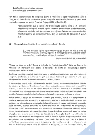 FEB/CFN/Área de Infância e Juventude
Subsídios às Ações da Juventude Espírita
32
Para tanto, a sensibilização dos dirigentes quanto à relevância da ação evangelizadora junto à
criança e ao jovem faz-se fundamental para a adequada compreensão da tarefa e apoio à sua
realização, conforme nos aponta Francisco Thiesen (1996, In: Dusi, 2012):
“Compreendendo que a tarefa da Evangelização espírita-cristã é de primacial
importância, o dirigente da Casa Espírita se sentirá envolvido com o labor nobilitante,
dispondo-se a brindar toda a cooperação necessária ao êxito do mesmo, o que implica
resultado positivo de sua administração, que não descuida dos tarefeiros do porvir
[...].”
d) A integração das diferentes áreas e atividades no Centro Espírita
“[...] uma Instituição Espírita representa uma equipe de Jesus em ação e, como tal,
deverá concretizar seus sublimes programas de iluminação das almas, dedicando-se com
todo empenho à evangelização da infância e da mocidade.”
Bezerra de Menezes (1982, In: Dusi, 2012)
“Equipe de Jesus em ação”. Essa é a definição de “instituição espírita” dada por Bezerra de
Menezes em mensagem que aborda a relevância da tarefa de evangelização espírita
infantojuvenil, datada de 1982.
Sintética e completa, tal definição convida todos os trabalhadores espíritas a uma ação conjunta e
integrada, fortalecida nos ensinos do Evangelho de Jesus e dinamizada pelo espírito de união que
deve permear o estudo, a prática e a difusão da Doutrina Espírita.
O conjunto das nobres ações realizadas pelos Centros Espíritas encontra ressonância no coração
de todos os que buscam o Espiritismo, desde a tenra idade, abrangendo a sociedade em geral. Por
sua vez, as áreas de atuação do Centro Espírita mobilizam-se em suas especificidades e são
convidadas à ação integrada, visto que as interfaces não apenas evidenciam sua proximidade, mas
também fortalecem a rede institucional para melhor acolher, consolar, esclarecer e orientar.
Nesse sentido, a equipe de Atendimento Espiritual, por exemplo, realiza ação complementar à
tarefa de evangelização ao oferecer o acolhimento, o passe, o diálogo fraterno junto aos que
solicitam e a orientação para a realização do Evangelho no lar. A equipe mediúnica da instituição
pode colaborar, quando solicitado, no auxílio espiritual aos participantes da evangelização,
enquanto o Estudo Sistematizado da Doutrina Espírita auxilia no acolhimento e na transição dos
jovens aos demais grupos de estudo oferecidos. A Área de Infância e Juventude atua, em muitas
situações, em parceria com a Área de Assistência e Promoção Social, especialmente na
organização das atividades de evangelização junto às crianças e jovens que participam das ações
assistenciais, que apresenta-se, por vezes, como ponto de chegada das crianças e jovens à
instituição, e representando, ao mesmo tempo, campo de trabalho para o jovem colaborador e a
área de Comunicação Social, além de promover a divulgação, por suas diferentes mídias, das
 