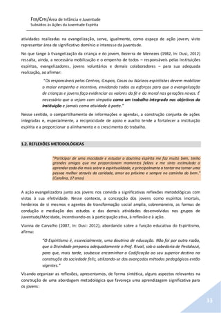 FEB/CFN/Área de Infância e Juventude
Subsídios às Ações da Juventude Espírita
33
atividades realizadas na evangelização, serve, igualmente, como espaço de ação jovem, visto
representar área de significativo domínio e interesse da juventude.
No que tange à Evangelização da criança e do jovem, Bezerra de Menezes (1982, In: Dusi, 2012)
ressalta, ainda, a necessária mobilização e o empenho de todos – responsáveis pelas instituições
espíritas, evangelizadores, jovens voluntários e demais colaboradores – para sua adequada
realização, ao afirmar:
“Os responsáveis pelos Centros, Grupos, Casas ou Núcleos espiritistas devem mobilizar
o maior empenho e incentivo, envidando todos os esforços para que a evangelização
de crianças e jovens faça evidenciar os valores da fé e da moral nas gerações novas. É
necessário que a vejam com simpatia como um trabalho integrado nos objetivos da
Instituição e jamais como atividade à parte.”
Nesse sentido, o compartilhamento de informações e agendas, a construção conjunta de ações
integradas e, especialmente, a reciprocidade de apoio e auxílio tende a fortalecer a instituição
espírita e a proporcionar o alinhamento e o crescimento do trabalho.
1.2. REFLEXÕES METODOLÓGICAS
"Participar de uma mocidade e estudar a doutrina espírita me faz muito bem, tenho
grandes amigos que me proporcionam momentos felizes e me sinto estimulada a
aprender cada dia mais sobre a espiritualidade, e principalmente a tentarme tornar uma
pessoa melhor através da caridade, amor ao próximo e sempre no caminho do bem."
(Carolina, 17 anos)
A ação evangelizadora junto aos jovens nos convida a significativas reflexões metodológicas com
vistas à sua efetividade. Nesse contexto, a concepção dos jovens como espíritos imortais,
herdeiros de si mesmos e agentes de transformação social amplia, sobremaneira, as formas de
condução e mediação dos estudos e das demais atividades desenvolvidas nos grupos de
Juventude/Mocidade, incentivando-os à participação ativa, à reflexão e à ação.
Vianna de Carvalho (2007, In: Dusi: 2012), abordando sobre a função educativa do Espiritismo,
afirma:
“O Espiritismo é, essencialmente, uma doutrina de educação. Não foi por outra razão,
que a Divindade preparou adequadamente o Prof. Rivail, sob a sabedoria de Pestalozzi,
para que, mais tarde, soubesse encaminhar a Codificação ao seu superior destino na
construção da sociedade feliz, utilizando-se dos avançados métodos pedagógicos então
vigentes.”
Visando organizar as reflexões, apresentamos, de forma sintética, alguns aspectos relevantes na
construção de uma abordagem metodológica que favoreça uma aprendizagem significativa para
os jovens:
 
