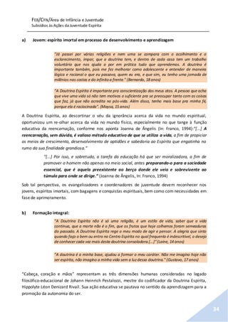 FEB/CFN/Área de Infância e Juventude
Subsídios às Ações da Juventude Espírita
34
a) Jovem: espírito imortal em processo de desenvolvimento e aprendizagem
"Já passei por várias religiões e nem uma se compara com o acolhimento e o
esclarecimento, ímpar, que a doutrina tem, e dentro de cada casa tem um trabalho
voluntário que nos ajuda a por em prática tudo que aprendemos. A doutrina é
importante também, pois me fez melhorar como adolescente e entender de maneira
lógica e racional o que eu passava, quem eu era, e que sim, eu tenho uma jornada de
milênios nas costas e do infinito a frente." (Bernardo, 18 anos)
"A Doutrina Espírita é importante pra conscientização dos meus atos. A pessoa que acha
que vive uma vida só não tem motivos o suficiente pra se preocupar tanto com as coisas
que faz, já que não acredita no pós-vida. Além disso, tenho mais base pra minha fé,
porque ela é raciocinada". (Maysa, 15 anos)
A Doutrina Espírita, ao descortinar o véu da ignorância acerca da vida no mundo espiritual,
oportunizou um re-olhar acerca da vida no mundo físico, especialmente no que tange à função
educativa da reencarnação, conforme nos aponta Joanna de Ângelis (In: Franco, 1994):“[...] A
reencarnação, sem dúvida, é valioso método educativo de que se utiliza a vida, a fim de propiciar
os meios de crescimento, desenvolvimento de aptidões e sabedoria ao Espírito que engatinha no
rumo da sua finalidade grandiosa.”
“[...] Por isso, e sobretudo, a tarefa da educação há que ser moralizadora, a fim de
promover o homem não apenas no meio social, antes preparando-o para a sociedade
essencial, que é aquela preexistente ao berço donde ele veio e sobrevivente ao
túmulo para onde se dirige.” (Joanna de Ângelis, In: Franco, 1994)
Sob tal perspectiva, os evangelizadores e coordenadores de juventude devem reconhecer nos
jovens, espíritos imortais, com bagagens e conquistas espirituais, bem como com necessidades em
fase de aprimoramento.
b) Formação integral:
"A Doutrina Espírita não é só uma religião, é um estilo de vida, saber que a vida
continua, que a morte não é o fim, que os frutos que hoje colhemos foram semeaduras
do passado. A Doutrina Espírita rege o meu modo de agir e pensar. A alegria que sinto
quando faço o bem ou entro no Centro Espírita no qual frequento é indescritível, o desejo
de conhecer cada vez mais desta doutrina consoladora.[...]”(Laine, 14 anos)
"A doutrina é a minha base, ajudou a formar o meu caráter. Não me imagino hoje não
ser espírita, não imagino a minha vida sem a luzdessa doutrina." (Gustavo, 17 anos)
“Cabeça, coração e mãos” representam as três dimensões humanas consideradas no legado
filosófico-educacional de Johann Heinrich Pestalozzi, mestre do codificador da Doutrina Espírita,
Hippolyte Léon Denizard Rivail. Sua ação educativa se pautava no sentido da aprendizagem para a
promoção da autonomia do ser.
 