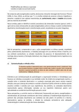 FEB/CFN/Área de Infância e Juventude
Subsídios às Ações da Juventude Espírita
35
No campo da ação evangelizadora espírita, destacamos relevante mensagem de Francisco Thiesen
(1996, In: Dusi, 2012), ao afirmar que “(...) o melhor método de construir o futuro é dignificar o
presente e equipá-lo com valiosos instrumentos de conhecimento, amor e trabalho direcionado
para as criaturas do amanhã.”
Nesse sentido, pode-se identificar estreita consonância das dimensões humanas (pensar, sentir e
agir) com os eixos estruturantes da ação evangelizadora junto às crianças e jovens (conhecimento
doutrinário, transformação moral e transformação social), ressaltando-se seu valor integrativo.
Sob tal perspectiva, compreende-se que a ação evangelizadora se efetiva quando, respaldado
pelos conhecimentos doutrinários, o indivíduo prossegue em sua reforma íntima e imprime, em
seu contexto sociocultural, as atitudes resultantes do processo. O desenvolvimento não se
restringe, dessa maneira, à formação intelectual, mas integra-se à formação moral e legitima-se na
atitude social.
c) Contextualização e reflexão crítica:
"A doutrina espírita é importante para o meu aprimoramento moral e intelectual. Para
que eu possa conhecer a verdade sobre a minha vida e sobre o mundo. Com o estudo da
doutrina é possível percebê-la em fatos da vida cotidiana e refletir sobre eles de uma
melhor forma." (Rafaela, 18 anos)
Entende-se por contextualização da aprendizagem a organização temática e metodológica que
favorece ao indivíduo associações à sua realidade vivida. No âmbito da evangelização espírita, a
conexão entre o conteúdo doutrinário e o contexto vivenciado pelo jovem merece especial
atenção, visto que o desejo de conhecer e estudar a Doutrina Espírita somente se efetiva quando
encontra sentido e conexão com suas experiências. Do contrário, os conteúdos doutrinários
representarão apenas informações somadas ao seu repertório intelectual, porém sem
aplicabilidade ou sentido de transformação pessoal e social.
Nessa perspectiva, o caminho mostra-se bidirecional, favorecendo aos jovens, evangelizadores e
coordenadores de juventude caminharem dos temas cotidianos à fundamentação doutrinária ou
partirem dos princípios doutrinários aos contextos da vida jovem. O caminho é o mesmo,
alternando-se apenas os sentidos, a direção da condução, primando-se pela adequada
fundamentação e contextualização dos temas abordados.
 