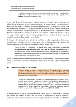 FEB/CFN/Área de Infância e Juventude
Subsídios às Ações da Juventude Espírita
37
“(...) Para a tarefa de retificar ou conduzir almas, é indispensável que o trabalhador fiel
ao bem inicie o esforço, indo ao encontro dos corações pelos laços da fraternidade
legítima.” (Emmanuel, In: Xavier, 2010)
A construção do vínculo do jovem com o Espiritismo e com a instituição espírita pode se dar por
vários elos de conquista: o sentimento de acolhimento e de pertencimento à instituição, o bem-
estar com seus pares, a confiança no evangelizador/coordenador de juventude, a crença na
Doutrina Espírita, dentre outros. Sob tal perspectiva, as ações de acolher, consolar, esclarecer e
orientar, bem conduzidas e pautadas na vivência da “fraternidade legítima”, conforme nos alerta
Emmanuel, possibilitam a construção de laços de confiança e afeto com pessoas, com a
mensagem espírita e com a própria instituição, proporcionando o conforto de percebê-la como
espaço familiar de confraternização e aprendizado.
O Evangelho é, indubitavelmente, princípio e finalidade da ação evangelizadora; destacamos,
contudo, que a mensagem de Jesus é igualmente meio, método que garantirá o alcance dos
objetivos da tarefa. Conforme afirma Joanna de Ângelis (In: Franco, 1994):
“Nesse sentido, o Evangelho é, quiçá, dos mais respeitáveis repositórios
metodológicos de educação e da maior expressão de filosofia educacional. Não se
limitando os seus ensinos a um breve período da vida e sim prevendo-lhe a totalidade,
propõe uma dieta comportamental sem os pieguismos nem os rigores exagerados que
defluem do próprio conteúdo do ensino.”
Assim, a construção de vínculo de fraternidade implica, invariavelmente, a vivência do Evangelho
de Jesus, manifestado nas relações interpessoais estabelecidas no Centro Espírita e no contexto
social.
e) Dinamismo metodológico e tecnológico:
"Pra mim, a doutrina espírita é muito importante. É nela que encontro respostas,
segurança e dedicação de que preciso pra enfrentar o dia-a-dia. Além disso, ir à
mocidade pra aprender sobre a doutrina com jovens com mesmo pensamento e ideias, é
algo muito bom!" (Lívia, 18 anos)
“O apoio dos novos métodos de ensino, na dinâmica pedagógica dos tempos atuais,
ensejará ajuda, estímulo e segurança ao Movimento Espírita de Evangelização de
crianças e jovens, onde professores, educadores e leigos, de corações entrelaçados no
objetivo comum, continuarão a recolher dos Planos Acima a inspiração precisa para
conduzirem com acerto, maestria e objetividade a nobilitante tarefa que lhes foi
confiada emnomedo Amor.” (Bezerra de Menezes, 1982, In: Dusi, 2012).
A dinamização dos grupos de Juventude/Mocidade Espírita mostra-se fundamental à condução
dos estudos da Doutrina Espírita junto aos jovens. A organização de espaços interativos,
dinâmicos, vivenciais, lúdicos e afetivos, bem como a promoção de oportunidades de trabalho no
 
