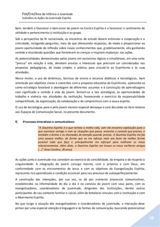 FEB/CFN/Área de Infância e Juventude
Subsídios às Ações da Juventude Espírita
38
bem, tendem a favorecer o bem-estar do jovem no Centro Espírita e a favorecer o sentimento de
utilidade e pertencimento à instituição e ao grupo.
Sob a perspectiva da fé raciocinada, os encontros de estudo devem estimular a cooperação e a
criticidade, instigando perguntas, mais do que oferecendo respostas, de modo a proporcionar ao
jovem oportunidade de reflexão sobre novos conhecimentos que, gradativamente, vão ganhando
sentido e elucidando questões que fortalecem as crenças e inspiram mudanças nas ações.
As potencialidades demonstradas pelos jovens em raciocínios lógicos e simultâneos, em uma certa
“pressa” em relação à vida, denotam anseios e interesses que precisam ser considerados nas
propostas pedagógicas, de modo simples e prático, para vinculá-lo ao Espiritismo e às suas
atividades.
Nesse mister, o uso de dinâmicas, técnicas de ensino e recursos didáticos e tecnológicos, bem
orientado por objetivos claros e coerentes com a proposta educativa do Espiritismo, apresenta-se
como estratégia favorável à abordagem de diferentes assuntos e à construção de aprendizagens
com significado e sentido à vida do jovem. Somam-se a tais estratégias, as oportunidades de
trabalho e vivência nas atividades da instituição, favorecendo o exercício da responsabilidade
compartilhada, da organização, da colaboração e do compromisso com a causa espírita.
O uso de tecnologias para e pelo jovem merece especial destaque e será discutido no item relativo
aos Espaços de Comunicação Social, no presente documento.
f) Processos interativos e comunicativos:
"A Doutrina Espírita é o que norteia a minha vida, com ela encontro explicação para o
que acontece comigo e com as situações que passo, encontro o consolo que preciso, e
também o ânimo e as chamadas de atenção quando preciso. A Doutrina Espírita me faz
uma pessoa melhor, de forma que eu me esforço mais pra fazer da melhor forma
possível tudo que faço e principalmente me esforçar para melhorar os meus
relacionamentos. Além disto, a Doutrina Espírita me trouxe os meus melhores amigos
[...]" (Ana Carolina, 20 anos)
As ações junto à Juventude nos convidam ao exercício da sensibilidade, da empatia e do respeito à
singularidade. A integração do jovem consigo mesmo, com o próximo e com Deus, em
conformidade com os ensinamentos de Jesus e com os objetivos da Evangelização Espírita,
representa rico aprendizado e condição essencial para seu processo de autoaperfeiçoamento.
A construção das interações, por sua vez, se dá por inúmeros processos comunicativos,
estabelecidos na informalidade do dia a dia e no convívio do jovem com seus pares, com os
evangelizadores, coordenadores de juventude, dirigentes das instituições, dentre outros
participantes do seu contexto familiar e social, além de fortalecer vínculos com a instituição e com
o Movimento Espírita.
No que tange à atuação dos evangelizadores e coordenadores de juventude, a interação deve
primar por uma especial atenção à linguagem e às formas de comunicação, buscando potencializar
 