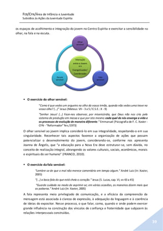 FEB/CFN/Área de Infância e Juventude
Subsídios às Ações da Juventude Espírita
39
os espaços de acolhimento e integração do jovem no Centro Espírita e exercitar a sensibilidade no
olhar, na fala e na escuta.
 O exercício do olhar sensível:
“Como é que vedesum argueiro no olho do vosso irmão, quando não vedesuma trave no
vosso olho? (...)” Jesus (Mateus: VII - 3 a 5 / E.S.E.: X - 9)
“Senhor Jesus! (...) Faze-nos observar, por misericórdia, que Deus não nos cria pelo
sistema de produção em massa e que por isto mesmo cada qual de nós enxerga a vida e
os processos de evolução de maneira diferente.” Emmanuel (Psicografia de F. C. Xavier -
CFN - “Reformador” fev./1973)
O olhar sensível ao jovem implica considerá-lo em sua integralidade, respeitando-o em sua
singularidade. Reconhecer tais aspectos favorece a organização de ações que possam
potencializar o desenvolvimento do jovem, considerando-se, conforme nos apresenta
Joanna de Ângelis, que “a educação para a Nova Era deve estruturar-se, sem dúvida, no
conceito de realização integral, abrangendo os valores culturais, sociais, econômicos, morais
e espirituais do ser humano” (FRANCO, 2010).
 O exercício da fala sensível:
“Lembre-se de que o mal não merece comentário em tempo algum.” André Luiz (In: Xavier,
2005)
“(...) a boca fala do que está cheio o coração.” Jesus (S. Lucas, cap. VI, vv 43 a 45)
“Guarde cuidado no modo de exprimir-se; em várias ocasiões, as maneiras dizem mais que
as palavras.” André Luiz (In: Xavier, 2005)
A fala representa meio privilegiado de comunicação, e a eficácia da compreensão da
mensagem está associada à clareza de expressão, à adequação da linguagem e à coerência
de ideias do expositor. Nesse processo, o que falar, como, quando e onde podem exercer
grande influência na construção dos vínculos de confiança e fraternidade que subjazem às
relações interpessoais construídas.
Interação
entre o Jovem
e o
Evangelizador/
Coordenador
Olhar
sensível
Fala
sensível
Escuta
sensível
 