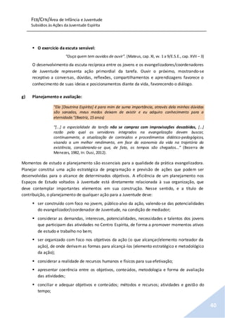 FEB/CFN/Área de Infância e Juventude
Subsídios às Ações da Juventude Espírita
40
 O exercício da escuta sensível:
“Ouça quem tem ouvidos de ouvir”. (Mateus, cap. XI, vv. 1 a 9/E.S.E., cap. XVII – 3)
O desenvolvimento da escuta recíproca entre os jovens e os evangelizadores/coordenadores
de Juventude representa ação primordial da tarefa. Ouvir o próximo, mostrando-se
receptivo a conversas, dúvidas, reflexões, compartilhamentos e aprendizagens favorece o
conhecimento de suas ideias e posicionamentos diante da vida, favorecendo o diálogo.
g) Planejamento e avaliação:
"Ela [Doutrina Espírita] é para mim de suma importância, através dela minhas dúvidas
são sanadas, meus medos deixam de existir e eu adquiro conhecimento para a
eternidade."(Beatriz, 15 anos)
“[...] a especialidade da tarefa não se compraz com improvisações descabidas, [...]
razão pela qual os servidores integrados na evangelização devem buscar,
continuamente, a atualização de conteúdos e procedimentos didático-pedagógicos,
visando a um melhor rendimento, em face da economia da vida na trajetória da
existência, considerando-se que, de fato, os tempos são chegados...” (Bezerra de
Menezes, 1982, In: Dusi, 2012).
Momentos de estudo e planejamento são essenciais para a qualidade da prática evangelizadora.
Planejar constitui uma ação estratégica de programação e previsão de ações que podem ser
desenvolvidas para o alcance de determinados objetivos. A eficiência de um planejamento nos
Espaços de Estudo voltados à Juventude está diretamente relacionada à sua organização, que
deve contemplar importantes elementos em sua construção. Nesse sentido, e a título de
contribuição, o planejamento de qualquer ação para a Juventude deve:
 ser construído com foco no jovem, público-alvo da ação, valendo-se das potencialidades
do evangelizador/coordenador de Juventude, na condição de mediador;
 considerar as demandas, interesses, potencialidades, necessidades e talentos dos jovens
que participam das atividades no Centro Espírita, de forma a promover momentos ativos
de estudo e trabalho no bem;
 ser organizado com foco nos objetivos da ação (o que alcançar/elemento norteador da
ação), de onde derivam as formas para alcançá-los (elemento estratégico e metodológico
da ação);
 considerar a realidade de recursos humanos e físicos para sua efetivação;
 apresentar coerência entre os objetivos, conteúdos, metodologia e forma de avaliação
das atividades;
 conciliar e adequar objetivos e conteúdos; métodos e recursos; atividades e gestão do
tempo;
 