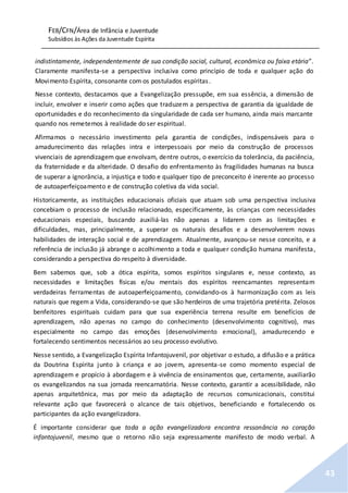 FEB/CFN/Área de Infância e Juventude
Subsídios às Ações da Juventude Espírita
43
indistintamente, independentemente de sua condição social, cultural, econômica ou faixa etária”.
Claramente manifesta-se a perspectiva inclusiva como princípio de toda e qualquer ação do
Movimento Espírita, consonante com os postulados espíritas.
Nesse contexto, destacamos que a Evangelização pressupõe, em sua essência, a dimensão de
incluir, envolver e inserir como ações que traduzem a perspectiva de garantia da igualdade de
oportunidades e do reconhecimento da singularidade de cada ser humano, ainda mais marcante
quando nos remetemos à realidade do ser espiritual.
Afirmamos o necessário investimento pela garantia de condições, indispensáveis para o
amadurecimento das relações intra e interpessoais por meio da construção de processos
vivenciais de aprendizagem que envolvam, dentre outros, o exercício da tolerância, da paciência,
da fraternidade e da alteridade. O desafio do enfrentamento às fragilidades humanas na busca
de superar a ignorância, a injustiça e todo e qualquer tipo de preconceito é inerente ao processo
de autoaperfeiçoamento e de construção coletiva da vida social.
Historicamente, as instituições educacionais oficiais que atuam sob uma perspectiva inclusiva
concebiam o processo de inclusão relacionado, especificamente, às crianças com necessidades
educacionais especiais, buscando auxiliá-las não apenas a lidarem com as limitações e
dificuldades, mas, principalmente, a superar os naturais desafios e a desenvolverem novas
habilidades de interação social e de aprendizagem. Atualmente, avançou-se nesse conceito, e a
referência de inclusão já abrange o acolhimento a toda e qualquer condição humana manifesta,
considerando a perspectiva do respeito à diversidade.
Bem sabemos que, sob a ótica espírita, somos espíritos singulares e, nesse contexto, as
necessidades e limitações físicas e/ou mentais dos espíritos reencarnantes representam
verdadeiras ferramentas de autoaperfeiçoamento, convidando-os à harmonização com as leis
naturais que regem a Vida, considerando-se que são herdeiros de uma trajetória pretérita. Zelosos
benfeitores espirituais cuidam para que sua experiência terrena resulte em benefícios de
aprendizagem, não apenas no campo do conhecimento (desenvolvimento cognitivo), mas
especialmente no campo das emoções (desenvolvimento emocional), amadurecendo e
fortalecendo sentimentos necessários ao seu processo evolutivo.
Nesse sentido, a Evangelização Espírita Infantojuvenil, por objetivar o estudo, a difusão e a prática
da Doutrina Espírita junto à criança e ao jovem, apresenta-se como momento especial de
aprendizagem e propício à abordagem e à vivência de ensinamentos que, certamente, auxiliarão
os evangelizandos na sua jornada reencarnatória. Nesse contexto, garantir a acessibilidade, não
apenas arquitetônica, mas por meio da adaptação de recursos comunicacionais, constitui
relevante ação que favorecerá o alcance de tais objetivos, beneficiando e fortalecendo os
participantes da ação evangelizadora.
É importante considerar que toda a ação evangelizadora encontra ressonância no coração
infantojuvenil, mesmo que o retorno não seja expressamente manifesto de modo verbal. A
 