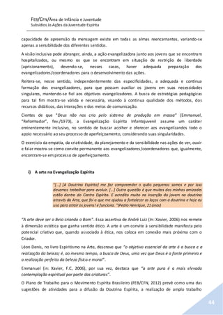 FEB/CFN/Área de Infância e Juventude
Subsídios às Ações da Juventude Espírita
44
capacidade de apreensão da mensagem existe em todas as almas reencarnantes, variando-se
apenas a sensibilidade dos diferentes sentidos.
A visão inclusiva pode abranger, ainda, a ação evangelizadora junto aos jovens que se encontram
hospitalizados, ou mesmo os que se encontram em situação de restrição de liberdade
(aprisionamento), devendo-se, nesses casos, haver adequada preparação dos
evangelizadores/coordenadores para o desenvolvimento das ações.
Reitera-se, nesse sentido, independentemente das especificidades, a adequada e contínua
formação dos evangelizadores, para que possam auxiliar os jovens em suas necessidades
singulares, mantendo-se fiel aos objetivos evangelizadores. A busca de estratégias pedagógicas
para tal fim mostra-se válida e necessária, visando à contínua qualidade dos métodos, dos
recursos didáticos, das interações e dos meios de comunicação.
Cientes de que “Deus não nos cria pelo sistema de produção em massa” (Emmanuel,
“Reformador”, fev./1973), a Evangelização Espírita Infantojuvenil assume um caráter
eminentemente inclusivo, no sentido de buscar acolher e oferecer aos evangelizandos todo o
apoio necessário ao seu processo de aperfeiçoamento, considerando suas singularidades.
O exercício da empatia, da criatividade, do planejamento e da sensibilidade nas ações de ver, ouvir
e falar mostra-se como convite permanente aos evangelizadores/coordenadores que, igualmente,
encontram-se em processo de aperfeiçoamento.
i) A arte na Evangelização Espírita
"[...] [A Doutrina Espírita] me faz compreender o quão pequenos somos e por isso
devemos trabalhar para evoluir. [...] Outra questão é que muitas das minhas amizades
estão dentro do Centro Espírita. E acredito muito na inserção do jovem na doutrina
através da Arte, que foi o que me ajudou a fortalecer os laços com a doutrina e hoje eu
uso para atrair os jovens! e funciona. "(Pedro Henrique, 21 anos)
“A arte deve ser o Belo criando o Bom”. Essa assertiva de André Luiz (In: Xavier, 2006) nos remete
à dimensão estética que ganha sentido ético. A arte é um convite à sensibilidade manifesta pelo
potencial criativo que, quando associado à ética, nos coloca em conexão mais próxima com o
Criador.
Léon Denis, no livro Espiritismo na Arte, descreve que “o objetivo essencial da arte é a busca e a
realização da beleza; é, ao mesmo tempo, a busca de Deus, uma vez que Deus é a fonte primeira e
a realização perfeita da beleza física e moral”.
Emmanuel (in: Xavier, F.C, 2006), por sua vez, destaca que “a arte pura é a mais elevada
contemplação espiritual por parte das criaturas”.
O Plano de Trabalho para o Movimento Espírita Brasileiro (FEB/CFN, 2012) prevê como uma das
sugestões de atividades para a difusão da Doutrina Espírita, a realização de amplo trabalho
 