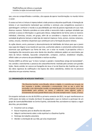 FEB/CFN/Área de Infância e Juventude
Subsídios às Ações da Juventude Espírita
46
que, uma vez compartilhadas e sentidas, são capazes de operar transformações no mundo íntimo
e social.
O acesso ao livro e à leitura é imprescindível a todo processo educativo qualificado. A formação de
leitores é um investimento inalienável que contribui e estimula uma competência essencial à
aprendizagem: conhecer o mundo e as possibilidades por meio da palavra registrada em suas mais
diversas nuances. Portanto considera-se como válida e necessária toda e qualquer atividade que
estimule o acesso à informação e o gosto pela leitura, independente da forma como se vivencie:
individual, silenciosa, circular, em grupo, além de se considerar a riqueza do contato com a
variedade de gêneros textuais e todo tipo de material impresso: livros, jornais, revistas romances,
contos, ensaios, memórias disponíveis que contribuam com a formação de jovens leitores.
As ações devem, assim, promover o desenvolvimento de habilidades de leitura para que o jovem
seja capaz de integrar-se ao mundo em que vive, usufruindo saberes e construindo conhecimentos
essenciais que qualifiquem sua forma de viver, ser e estar no mundo. A perspectiva crítica e
investigativa tão necessária para estar diante dos desafios cotidianos podem ser exercitadas por
meio da leitura mediada, buscando compreender, comparar, analisar, estabelecer relações,
refletir sobre um universo de possibilidades e realizar escolhas.
Peralva (2007) ao afirmar que “o livro é sempre o grande e maravilhoso amigo da humanidade”,
nos convida a exercitarmos o processo de autoconhecimento revelado pelo contato com grandes
lições. Neste sentido, ter acesso ao Evangelho de Jesus à luz da Doutrina dos Espíritos por meio
das obras vigorosas da codificação e da riqueza das obras subsidiárias, vitaliza-nos no processo
educativo em que estamos imersos.
1.3. ORGANIZAÇÃO DE NÚCLEOS TEMÁTICOS
"Ela [Doutrina Espírita], como filosofia, ciência e religião, é o caminho que me guia, me
traz respostas e dúvidas, orientações e ensinamentos. Creio eu que a partir das
conclusões e das informações trazidas na evangelização e no centro espírita, crio novas
oportunidades para praticar, ou tentar, e colocá-las como objetivo, ações e
ensinamentos do nosso grande Mestre Jesus. Ele como exemplo maior." (Lucas, 17 anos)
Em enquete realizada no site do DIJ/FEB no primeiro semestre de 2013, no qual manifestaram-se
1.072 jovens de todos os Estados do Brasil, foi perguntado o que os motivam a participar de um
grupo de Juventude/Mocidade no Centro Espírita, solicitando-lhes assinalarem os tópicos a seguir
descritos, por prioridade:
 Encontrar com os amigos
 Buscar respostas para os desafios da vida jovem
 Adquirir conhecimento sobre a vida espiritual e a Doutrina Espírita
 Participar de trabalho voluntário
 Atender a orientação de sua mãe, pai e/ou responsável
 