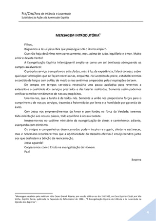 FEB/CFN/Área de Infância e Juventude
Subsídios às Ações da Juventude Espírita
4
MENSAGEM INTRODUTÓRIA1
Filhos,
Roguemos a Jesus pela obra que prossegue sob o divino amparo.
Que não haja desânimo nem apressamento, mas, acima de tudo, equilíbrio e amor. Muito
amor e devotamento!
A Evangelização Espírita Infantojuvenil amplia-se como um sol benfazejo abençoando os
campos ao alvorecer.
O próprio serviço, sem palavras articuladas, mas à luz da experiência, falará conosco sobre
quaisquer alterações que se façam necessárias, enquanto, no sustento da prece, estabeleceremos
o conúbio de forças com o Alto, de modo a nos sentirmos amparados pelas inspirações do bem.
De tempos em tempos ser-nos-á necessária uma pausa avaliativa para revermos a
extensão e a qualidade dos serviços prestados e das tarefas realizadas. Somente assim podemos
verificar o melhor rendimento de nossos propósitos.
Unamo-nos, que a tarefa é de todos nós. Somente a união nos proporciona forças para o
cumprimento de nossos serviços, trazendo a fraternidade por lema e a humildade por garantia do
êxito.
Com Jesus nos empreendimentos do Amor e com Kardec na força da Verdade, teremos
toda orientação aos nossos passos, todo equilíbrio à nossa conduta.
Irmanemo-nos no sublime ministério da evangelização de almas e caminhemos adiante,
avançando com otimismo.
Os amigos e companheiros desencarnados podem inspirar e sugerir, alertar e esclarecer,
mas é necessário reconhecermos que a oportunidade do trabalho efetivo é ensejo bendito junto
aos que desfrutam a bênção da reencarnação.
Jesus aguarda!
Cooperemos com o Cristo na evangelização do Homem.
Paz!
Bezerra
1
Mensagem recebida pelo médium Júlio Cezar Grandi Ribeiro, em sessão pública no dia 2-8-1982, na Casa Espírita Cristã, em Vila
Velha, Espírito Santo, publicada na Separata do Reformador de 1986 - “A Evangelização Espírita da Infância e da Juventude na
Opinião dos Espíritos”.
 