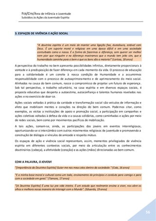 FEB/CFN/Área de Infância e Juventude
Subsídios às Ações da Juventude Espírita
56
3. ESPAÇOS DE VIVÊNCIA E AÇÃO SOCIAL
"A doutrina espírita é um meio de manter uma ligação fixa, duradoura, estável com
Deus. É um suporte moral e religioso em uma época difícil e em uma sociedade
conturbada como a nossa. É a forma de fazermos a diferença, sem querer ser melhor
nem pior que ninguém e na diferença mostramos que o mundo tem jeito sim, que a
humanidade caminha para o bem e que os bons são a maioria!"(Larissa, 18 anos)
A perspectiva do trabalho no bem apresenta possibilidades infinitas, diretamente proporcionais à
vontade e à predisposição de fazer diferença em cada momento da vida. O processo de educação
para a solidariedade é um convite à nossa condição de Humanidade e a assumirmos
responsabilidade com o processo de autoaprimoramento e de aprimoramento do meio social.
Alinhados na causa do bem comum, nasce o compromisso de projetar um futuro de esperança.
Sob tal perspectiva, o trabalho voluntário, na casa espírita e em diversos espaços sociais, é
proposta educativa que desperta a autoestima, autoconfiança e talentos humanos revelados nas
ações e no exercício de doar-se.
Ações sociais voltadas à prática da caridade e transformação social são veículos de informação e
afeto que mobilizam mentes e corações na direção do bem comum. Podemos citar, como
exemplos, as visitas a instituições de apoio e promoção social, a participação em campanhas e
ações coletivas voltadas à defesa da vida e a causas solidárias, como caminhadas e ações por meio
de redes sociais, bem como por movimentos pacíficos de mobilização.
A tais ações, somam-se, ainda, as participações dos jovens em eventos interreligiosos,
oportunizando-se o intercâmbio com outros movimentos religiosos de juventude e promovendo a
construção de diálogos e vínculos de amizade e respeito mútuo.
Os espaços de ação e vivência social representam, assim, momentos privilegiados de vivência
espírita em diferentes contextos sociais, por meio da articulação entre os conhecimentos
doutrinários (cabeça), a afetividade (coração) e as ações (mãos) direcionadas ao bem comum.
COM A PALAVRA, O JOVEM!
"[Importância da Doutrina Espírita] Guiar-me nos meus atos dentro da sociedade."(Caio, 16 anos)
"E a minha base moral e cultural como um todo, ensinamento de princípios e conduta para comigo e para
com a sociedade em geral." (Tamara, 17 anos)
"[A Doutrina Espírita] É uma luz pra vida inteira. É um estudo que realmente ensina a viver, nos abre os
olhos e melhora nossa maneira de interagir com o Mundo". (Eduarda, 19 anos)
 