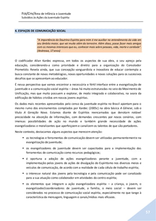 FEB/CFN/Área de Infância e Juventude
Subsídios às Ações da Juventude Espírita
57
4. ESPAÇOS DE COMUNICAÇÃO SOCIAL
"A importância da Doutrina Espírita para mim é me auxiliar no entendimento da vida em
seu âmbito maior, que vai muito além do terrestre. Além disso, posso fazer mais amigos
com os mesmos interesses que eu, conhecer mais sobre pessoas, vida, morte e caridade".
(Andressa, 17 anos)
O codificador Allan Kardec expressa, em todos os aspectos de sua obra, o seu apreço pela
educação, considerando-a como prioridade e diretriz para a organização do Consolador
Prometido. Revela ainda, que sua concepção vanguardista e inovadora de educar contempla a
busca constante de novas metodologias, novas oportunidades e novas soluções para os sucessivos
desafios que se apresentam ao educador.
É nessa perspectiva que vamos encontrar a necessária e fértil interface entre a evangelização de
juventude e a comunicação social espírita – áreas há muito estruturadas no seio do Movimento de
Unificação, mas que muito possuem a explorar, de modo integrado e colaborativo, na seara da
edificação de hábitos cristãos em nossos jovens espíritas.
Os dados mais recentes apresentados pelo censo da juventude espírita no Brasil apontam para o
mesmo rumo dos ensinamentos compilados por Kardec (2005c) na obra básica A Gênese, sob o
título A Geração Nova. Estamos diante de Espíritos reencarnados que denotam notável
precocidade na absorção de informações, com demandas crescentes por novos cenários, com
imensas possibilidades de ação no mundo e também grande necessidade de ações
evangelizadoras e moralizantes que aperfeiçoem e canalizem os talentos de que são portadores.
Neste contexto, destacamos alguns aspectos que merecem atenção:
 as tecnologias e ferramentas de comunicação devem ser utilizadas permanentemente na
evangelização de juventude;
 os evangelizadores de juventude devem ser capacitados para a implementação das
ferramentas de comunicação como recursos pedagógicos;
 é oportuna a adoção de ações evangelizadoras perante a juventude, com a
implementação pelos jovens de ações de divulgação do Espiritismo nos diversos meios e
veículos de comunicação, de acordo com a realidade de cada célula de trabalho espírita;
 o interesse natural dos jovens pela tecnologia e pela comunicação pode ser canalizado
para a sua atuação como colaborador em atividades do centro espírita;
 os elementos que integram a ação evangelizadora espírita – a criança, o jovem, o
evangelizador/coordenadores de juventude, a família, o meio social – devem ser
considerados no processo de comunicação social espírita, especialmente no que tange à
característica da mensagem, linguagem e canais/mídias mais eficazes.
 