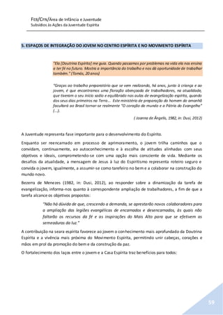 FEB/CFN/Área de Infância e Juventude
Subsídios às Ações da Juventude Espírita
59
5. ESPAÇOS DE INTEGRAÇÃO DO JOVEM NO CENTRO ESPÍRITA E NO MOVIMENTO ESPÍRITA
"Ela [Doutrina Espírita] me guia. Quando passamos por problemas na vida ela nos ensina
a ter fé no futuro. Mostra a importância do trabalho e nos dá oportunidade de trabalhar
também." (Tomás, 20 anos)
“Graças ao trabalho preparatório que se vem realizando, há anos, junto à criança e ao
jovem, é que encontramos uma floração abençoada de trabalhadores, na atualidade,
que tiveram o seu início sadio e equilibrado nas aulas de evangelização espírita, quando
dos seus dias primeiros na Terra... Este ministério de preparação do homem do amanhã
facultará ao Brasil tornar-se realmente “O coração do mundo e a Pátria do Evangelho”
(...).
( Joanna de Ângelis, 1982, in: Dusi, 2012)
A Juventude representa fase importante para o desenvolvimento do Espírito.
Enquanto ser reencarnado em processo de aprimoramento, o jovem trilha caminhos que o
convidam, continuamente, ao autoconhecimento e à escolha de atitudes alinhadas com seus
objetivos e ideais, comprometendo-se com uma opção mais consciente de vida. Mediante os
desafios da atualidade, a mensagem de Jesus à luz do Espiritismo representa roteiro seguro e
convida o jovem, igualmente, a assumir-se como tarefeiro no bem e a colaborar na construção do
mundo novo.
Bezerra de Menezes (1982, in: Dusi, 2012), ao responder sobre a dinamização da tarefa de
evangelização, informa-nos quanto à correspondente ampliação de trabalhadores, a fim de que a
tarefa alcance os objetivos propostos:
“Não há dúvida de que, crescendo a demanda, se aprestarão novos colaboradores para
a ampliação das legiões evangélicas de encarnados e desencarnados, às quais não
faltarão os recursos da fé e as inspirações do Mais Alto para que se efetivem as
semeaduras da luz.”
A contribuição na seara espírita favorece ao jovem o conhecimento mais aprofundado da Doutrina
Espírita e a vivência mais próxima do Movimento Espírita, permitindo unir cabeças, corações e
mãos em prol da promoção do bem e da construção da paz.
O fortalecimento dos laços entre o jovem e a Casa Espírita traz benefícios para todos:
 