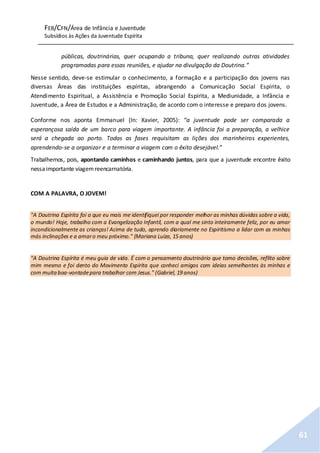 FEB/CFN/Área de Infância e Juventude
Subsídios às Ações da Juventude Espírita
61
públicas, doutrinárias, quer ocupando a tribuna, quer realizando outras atividades
programadas para essas reuniões, e ajudar na divulgação da Doutrina.”
Nesse sentido, deve-se estimular o conhecimento, a formação e a participação dos jovens nas
diversas Áreas das instituições espíritas, abrangendo a Comunicação Social Espírita, o
Atendimento Espiritual, a Assistência e Promoção Social Espírita, a Mediunidade, a Infância e
Juventude, a Área de Estudos e a Administração, de acordo com o interesse e preparo dos jovens.
Conforme nos aponta Emmanuel (In: Xavier, 2005): “a juventude pode ser comparada a
esperançosa saída de um barco para viagem importante. A infância foi a preparação, a velhice
será a chegada ao porto. Todas as fases requisitam as lições dos marinheiros experientes,
aprendendo-se a organizar e a terminar a viagem com o êxito desejável.”
Trabalhemos, pois, apontando caminhos e caminhando juntos, para que a juventude encontre êxito
nessaimportante viagemreencarnatória.
COM A PALAVRA, O JOVEM!
"A Doutrina Espírita foi a que eu mais me identifiquei por responder melhor as minhas dúvidas sobre a vida,
o mundo! Hoje, trabalho com a Evangelização Infantil, com a qual me sinto inteiramente feliz, por eu amar
incondicionalmente as crianças! Acima de tudo, aprendo diariamente no Espiritismo a lidar com as minhas
más inclinações e a amaro meu próximo." (Mariana Luiza, 15 anos)
"A Doutrina Espírita é meu guia de vida. É com o pensamento doutrinário que tomo decisões, reflito sobre
mim mesmo e foi dento do Movimento Espírita que conheci amigos com ideias semelhantes às minhas e
com muitaboa-vontadepara trabalhar com Jesus." (Gabriel, 19 anos)
 