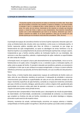 FEB/CFN/Área de Infância e Juventude
Subsídios às Ações da Juventude Espírita
62
6. ESPAÇOS DE CONVIVÊNCIA FAMILIAR
“A doutrina espírita se faz presente em todos os momentos de minha vida. Posso dizer
que ela me ajudou a encontrar meu caminho, a superar os desafios, a ser mais humilde,
a entender o que é a caridade de fato e tentar praticá-la, a não ter medo de errar, a
amar. Em suma, ela me instruiu, mostrando as leis naturais, as virtudes que devemos
possuir, a moral do Cristo e todos os seus ensinamentos. Essa doutrina maravilhosa
quebra com o forte individualismo que está no ser humano, demonstra que amar e
ajudar o próximo nos edifica. Eu só posso agradecer a Deus por ter nascido em uma
família espírita que me introduziu nessa doutrina consoladora.”(Ellis, 20 anos)
A promoção de espaços de convivência familiar no Centro Espírita representa relevante ação com
vistas ao fortalecimento dos vínculos entre seus membros e entre esses e a instituição espírita. A
família representa público atendido pela Área de Infância e Juventude no que tange ao
fortalecimento da ação evangelizadora, ao apoio na abordagem de temas familiares à luz da
Doutrina Espírita e ao acompanhamento do processo de formação espiritual das crianças e jovens.
Compreende-se que a família constitui público da Instituição Espírita em sua totalidade, não
exclusivo a uma Área específica, cabendo a implementação de ações mediante as especificidades
de cada campo de atuação.
A formação moral, em especial a busca pelo desenvolvimento da espiritualidade, inicia-se no lar,
fortalecendo-se em ações como o Evangelho no Lar, e estende-se para a instituição espírita, em
ações como os grupos de família. O exemplo é educador por excelência, portanto, ao constatarem
a satisfação e o valor que os pais atribuem ao espaço evangelizador, a criança e o jovem colherão
referências primorosas que pesarão, de forma determinante, em suas escolhas de vida presente e
futura.
Dessa forma, o Centro Espírita deve proporcionar espaços de acolhimento da família como um
todo, além de seus diferentes membros em particular. A adequação de atividades e processos
comunicacionais para atender as especificidades de cada um em seus diferentes tempos de vida
requer momentos específicos de ação formativa, somando-os à riqueza de momentos construídos
para que a família se encontre, dialogue, aprenda junto e cultive a alegria cristã, agradecendo pela
oportunidade de estarem unidos pelo ideal de aprender a conviver e a usufruir da experiência
singular de estarem juntos nesta jornada terrena.
O Espiritismo bem compreendido é fonte bendita para o desempenho da missão da paternidade,
da maternidade e da fraternidade, considerando a complexidade de contextos e as diversidades
que compõem as histórias de vida em família, incluindo-se as de ordem ideológica e religiosa,
primando-se pelo exercício do respeito mútuo.
Portanto, momentos de estudo, confraternização, encontros em espaços externos e trabalho
compartilhado em família podem ressignificar o desafio de espíritos que estão sendo convidados,
 