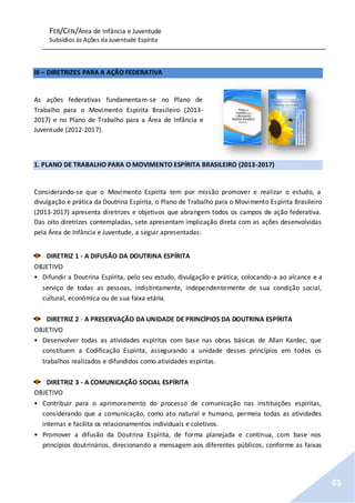 FEB/CFN/Área de Infância e Juventude
Subsídios às Ações da Juventude Espírita
65
III – DIRETRIZES PARA A AÇÃO FEDERATIVA
As ações federativas fundamentam-se no Plano de
Trabalho para o Movimento Espírita Brasileiro (2013-
2017) e no Plano de Trabalho para a Área de Infância e
Juventude (2012-2017).
1. PLANO DE TRABALHO PARA O MOVIMENTO ESPÍRITA BRASILEIRO (2013-2017)
Considerando-se que o Movimento Espírita tem por missão promover e realizar o estudo, a
divulgação e prática da Doutrina Espírita, o Plano de Trabalho para o Movimento Espírita Brasileiro
(2013-2017) apresenta diretrizes e objetivos que abrangem todos os campos de ação federativa.
Das oito diretrizes contempladas, sete apresentam implicação direta com as ações desenvolvidas
pela Área de Infância e Juventude, a seguir apresentadas:
DIRETRIZ 1 - A DIFUSÃO DA DOUTRINA ESPÍRITA
OBJETIVO
• Difundir a Doutrina Espírita, pelo seu estudo, divulgação e prática, colocando-a ao alcance e a
serviço de todas as pessoas, indistintamente, independentemente de sua condição social,
cultural, econômica ou de sua faixa etária.
DIRETRIZ 2 - A PRESERVAÇÃO DA UNIDADE DE PRINCÍPIOS DA DOUTRINA ESPÍRITA
OBJETIVO
• Desenvolver todas as atividades espíritas com base nas obras básicas de Allan Kardec, que
constituem a Codificação Espírita, assegurando a unidade desses princípios em todos os
trabalhos realizados e difundidos como atividades espíritas.
DIRETRIZ 3 - A COMUNICAÇÃO SOCIAL ESPÍRITA
OBJETIVO
• Contribuir para o aprimoramento do processo de comunicação nas instituições espíritas,
considerando que a comunicação, como ato natural e humano, permeia todas as atividades
internas e facilita os relacionamentos individuais e coletivos.
• Promover a difusão da Doutrina Espírita, de forma planejada e contínua, com base nos
princípios doutrinários, direcionando a mensagem aos diferentes públicos, conforme as faixas
 