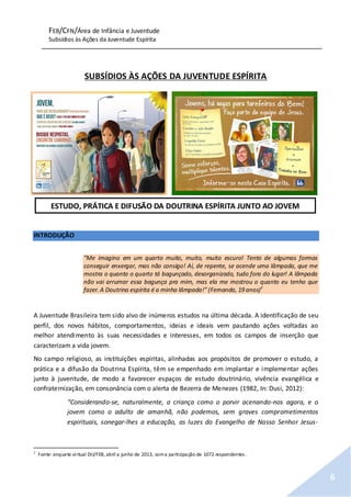 FEB/CFN/Área de Infância e Juventude
Subsídios às Ações da Juventude Espírita
6
SUBSÍDIOS ÀS AÇÕES DA JUVENTUDE ESPÍRITA
INTRODUÇÃO
“Me imagino em um quarto muito, muito, muito escuro! Tento de algumas formas
conseguir enxergar, mas não consigo! Aí, de repente, se acende uma lâmpada, que me
mostra o quanto o quarto tá bagunçado, desorganizado, tudo fora do lugar! A lâmpada
não vai arrumar essa bagunça pra mim, mas ela me mostrou o quanto eu tenho que
fazer.A Doutrina espírita é a minha lâmpada!” (Fernanda, 19 anos)2
A Juventude Brasileira tem sido alvo de inúmeros estudos na última década. A identificação de seu
perfil, dos novos hábitos, comportamentos, ideias e ideais vem pautando ações voltadas ao
melhor atendimento às suas necessidades e interesses, em todos os campos de inserção que
caracterizam a vida jovem.
No campo religioso, as instituições espíritas, alinhadas aos propósitos de promover o estudo, a
prática e a difusão da Doutrina Espírita, têm se empenhado em implantar e implementar ações
junto à juventude, de modo a favorecer espaços de estudo doutrinário, vivência evangélica e
confraternização, em consonância com o alerta de Bezerra de Menezes (1982, In: Dusi, 2012):
“Considerando-se, naturalmente, a criança como o porvir acenando-nos agora, e o
jovem como o adulto de amanhã, não podemos, sem graves comprometimentos
espirituais, sonegar-lhes a educação, as luzes do Evangelho de Nosso Senhor Jesus-
2
Fonte:enquete virtual DIJ/FEB, abril a junho de 2013, coma participação de 1072 respondentes.
ESTUDO, PRÁTICA E DIFUSÃO DA DOUTRINA ESPÍRITA JUNTO AO JOVEM
 