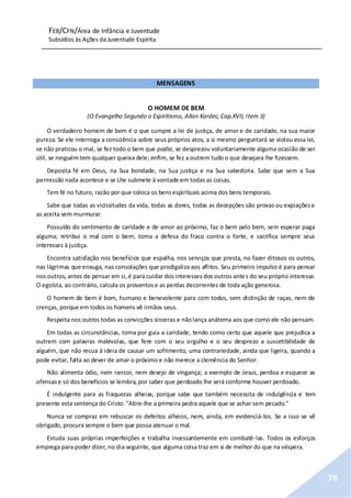 FEB/CFN/Área de Infância e Juventude
Subsídios às Ações da Juventude Espírita
78
MENSAGENS
O HOMEM DE BEM
(O Evangelho Segundo o Espiritismo, Allan Kardec, Cap.XVII, Item 3)
O verdadeiro homem de bem é o que cumpre a lei de justiça, de amor e de caridade, na sua maior
pureza. Se ele interroga a consciência sobre seus próprios atos, a si mesmo perguntará se violou essa lei,
se não praticou o mal, se fez todo o bem que podia, se desprezou voluntariamente alguma ocasião de ser
útil, se ninguém tem qualquer queixa dele; enfim, se fez a outrem tudo o que desejara lhe fizessem.
Deposita fé em Deus, na Sua bondade, na Sua justiça e na Sua sabedoria. Sabe que sem a Sua
permissão nada acontece e se Lhe submete à vontade em todas as coisas.
Tem fé no futuro, razão por que coloca os bensespirituais acima dos bens temporais.
Sabe que todas as vicissitudes da vida, todas as dores, todas as decepções são provas ou expiaçõese
as aceita sem murmurar.
Possuído do sentimento de caridade e de amor ao próximo, faz o bem pelo bem, sem esperar paga
alguma; retribui o mal com o bem, toma a defesa do fraco contra o forte, e sacrifica sempre seus
interesses à justiça.
Encontra satisfação nos benefícios que espalha, nos serviços que presta, no fazer ditosos os outros,
nas lágrimas que enxuga, nas consolações que prodigaliza aos aflitos. Seu primeiro impulso é para pensar
nos outros, antes de pensar em si,é para cuidar dos interesses dos outros antes do seu próprio interesse.
O egoísta, ao contrário, calcula os proventose as perdas decorrentes de toda ação generosa.
O homem de bem é bom, humano e benevolente para com todos, sem distinção de raças, nem de
crenças, porque em todos os homens vê irmãos seus.
Respeita nos outros todas as convicções sinceras e nãolança anátema aos que como ele não pensam.
Em todas as circunstâncias, toma por guia a caridade, tendo como certo que aquele que prejudica a
outrem com palavras malévolas, que fere com o seu orgulho e o seu desprezo a suscetibilidade de
alguém, que não recua à ideia de causar um sofrimento, uma contrariedade, ainda que ligeira, quando a
pode evitar, falta ao dever de amar o próximo e não merece a clemência do Senhor.
Não alimenta ódio, nem rancor, nem desejo de vingança; a exemplo de Jesus, perdoa e esquece as
ofensase só dos benefícios se lembra, por saber que perdoado lhe será conforme houver perdoado.
É indulgente para as fraquezas alheias, porque sabe que também necessita de indulgência e tem
presente esta sentença do Cristo: "Atire-lhe a primeira pedra aquele que se achar sem pecado."
Nunca se compraz em rebuscar os defeitos alheios, nem, ainda, em evidenciá-los. Se a isso se vê
obrigado, procura sempre o bem que possa atenuar o mal.
Estuda suas próprias imperfeições e trabalha incessantemente em combatê-las. Todos os esforços
emprega para poder dizer, no dia seguinte, que alguma coisa traz em si de melhor do que na véspera.
 