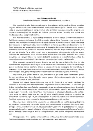FEB/CFN/Área de Infância e Juventude
Subsídios às Ações da Juventude Espírita
80
MISSÃO DOS ESPÍRITAS
(O Evangelho Segundo o Espiritismo, Allan Kardec, Cap.XVII, Item 4)
Não escutais já o ruído da tempestade que há de arrebatar o velho mundo e abismar no nada o
conjunto das iniquidades terrenas? Ah! bendizei o Senhor, vós que haveis posto a vossa fé na sua soberana
justiça e que, novos apóstolos da crença revelada pelas proféticas vozes superiores, ides pregar o novo
dogma da reencarnação e da elevação dos Espíritos, conforme tenham cumprido, bem ou mal, suas
missões e suportado suas provas terrestres.
Não mais vos assusteis! As línguas de fogo estão sobre as vossas cabeças. Ó verdadeiros adeptos do
Espiritismo!... sois os escolhidos de Deus! Ide e pregai a palavra divina. É chegada a hora em que deveis
sacrificar à sua propagação os vossos hábitos, os vossos trabalhos, as vossas ocupações fúteis. Ide e pregai.
Convosco estão os Espíritos elevados. Certamente falareis a criaturas que não quererão escutar a voz de
Deus, porque essa voz as exorta incessantemente à abnegação. Pregareis o desinteresse aos avaros, a
abstinência aos dissolutos, a mansidão aos tiranos domésticos, como aos déspotas! Palavras perdidas, eu o
sei; mas não importa. Faz-se mister regueis com os vossos suores o terreno onde tendes de semear,
porquanto ele não frutificará e não produzirá senão sob os reiterados golpes da enxada e da charrua
evangélicas. Ide e pregai! Ó todos vós, homens de boa-fé, conscientes da vossa inferioridade em face dos
mundos disseminados pelo Infinito!... lançai-vosem cruzada contra a injustiça e a iniquidade.
Ide e proscrevei esse culto do bezerro de ouro, que cada dia mais se alastra. Ide, Deus vos guia!
Homens simples e ignorantes, vossas línguas se soltarão e falareis como nenhum orador fala. Ide e pregai,
que as populações atentas recolherão ditosas as vossas palavras de consolação, de fraternidade, de
esperança e de paz. Que importam as emboscadas que vos armem pelo caminho! Somente lobos caem em
armadilhas para lobos, porquanto o pastor saberá defender suas ovelhas das fogueirasimoladoras.
Ide, homens, que, grandes diante de Deus, mais ditosos do que Tomé, credes sem fazerdes questão
de ver e aceitais os fatos da mediunidade, mesmo quando não tenhais conseguido obtê-los por vós
mesmos; ide, o Espírito de Deus vos conduz.
Marcha, pois, avante, falange imponente pela tua fé! Diante de ti os grandes batalhões dos
incrédulos se dissiparão, como a bruma da manhã aos primeiros raios-do-Sol nascente. A fé é a virtude que
desloca montanhas, disse Jesus. Todavia, mais pesados do que as maiores montanhas, jazem depositados
nos corações dos homens a impureza e todos os vícios que derivam da impureza. Parti, então, cheios de
coragem, para removerdes essa montanha de iniquidades que as futuras gerações só deverão conhecer
como lenda, do mesmo modo que vós, que só muito imperfeitamente conheceis os tempos que
antecederam a civilização pagã. Sim, em todos os pontos do Globo vão produzir-se as subversões morais e
filosóficas; aproxima-se a hora em que a luz divina se espargirá sobre os dois mundos.
Ide, pois, e levai a palavra divina: aos grandes que a desprezarão, aos eruditos que exigirão provas,
aos pequenos e simples que a aceitarão; porque, principalmente entre os mártires do trabalho, desta
provação terrena,encontrareis fervor e fé. Ide; estes receberão, com hinos de gratidãoe louvores a Deus, a
santa consolação que lhes levareis, e baixarão a fronte, rendendo-lhe graças pelas aflições que a Terra lhes
destina. Arme-se a vossa falange de decisão e coragem! Mãos à obra! o arado está pronto; a terra espera;
arai!
Ide e agradecei a Deus a gloriosa tarefa que Ele vos confiou; mas, atenção! entre os chamados para o
Espiritismo muitos se transviaram; reparai, pois, vosso caminho e segui a verdade.
 