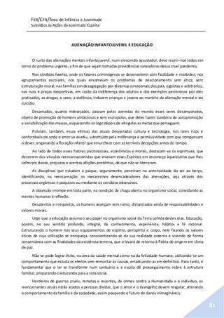 FEB/CFN/Área de Infância e Juventude
Subsídios às Ações da Juventude Espírita
81
ALIENAÇÃO INFANTOJUVENIL E EDUCAÇÃO
O surto das alienações mentais infantojuvenil, num crescendo assustador, deve reunir-nos todos em
torno do problema urgente, a fim de que sejam tomadas providências saneadoras dessa cruel pandemia.
Nas sórdidas favelas, onde os fatores criminógenos se desenvolvem com facilidade e morbidez; nos
agrupamentos escolares, nos quais enxameiam os problemas de relacionamento sem ética, sem
estruturação moral; nas famílias em desagregação por distonias emocionais dos pais, egoístas e arbitrários;
nas ruas e praças desportivas, em razão da indiferença dos adultos e dos exemplos perniciosos por eles
praticados, as drogas, o sexo, a violência, induzem crianças e jovens ao martírio da alienação mental e do
suicídio.
Desamados, quanto indesejados, passam pelas avenidas do mundo esses seres desamparados,
objeto de promoção de homens ambiciosos e sem escrúpulos, que deles fazem bandeira de autopromoção
e sensibilização das massas,esquecendo-oslogo depois de atingidas as metas que perseguem.
Pululam, também, essas vítimas das atuais desvairadas cultura e tecnologia, nos lares ricos e
confortáveis de onde o amor se evadiu, substituído pela indiferença e permissividade com que compensam
o dever,enganando a floração infantil que emurchece com as terríveis decepções antes do tempo.
Ao lado de todos esses fatores psicossociais, econômicos e morais, destacam-se os espirituais, que
decorrem dos vínculos reencarnacionistas que imanam esses Espíritos em recomeço àqueloutros que lhes
sofreram danos, prejuízos e acerbas aflições pretéritas, de que não se liberaram.
As disciplinas que estudam a psique, seguramente, penetram na anterioridade do ser ao berço,
identificando, na reencarnação, os mecanismos desencadeadores das alienações, seja através dos
processos orgânicos e psíquicos ou mediante os conúbios obsessivos.
A obsessão irrompe em toda parte, na condição de chaga aberta no organismo social, convidando as
mentes humanas à reflexão.
Desatentos e irrequietos, os homens avançam sem rumo, distanciados ainda de responsabilidades e
valores morais.
Urge que aeducação assuma o seu papel no organismo social da Terra sofrida destes dias. Educação,
porém, no seu sentido profundo, integral, de conhecimento, experiência, hábitos e fé racional.
Estruturando o homem nos seus equipamentos de espírito, perispírito e corpo, nele fixando os valores
éticos de cuja utilização se enriqueça, conscientizando-se da sua realidade externa e vivendo de forma
consentânea com as finalidades da existência terrena, que o levará de retorno à Pátria de origem em clima
de paz.
Não se pode lograr êxito, na área da saúde mental como na da felicidade humana, utilizando-se um
comportamento que estuda os efeitos sem remontar às causas, erradicando-as em definitivo. Para tanto, é
fundamental que o lar se transforme num santuário e a escola dê prosseguimento nobre à estrutura
familiar, preparando oeducando para a vida social.
Herdeiros de guerras cruéis, remotas e recentes, de crimes contra a Humanidade e o indivíduo, os
reencarnantes atuais estão atados a penosas dívidas, que o amor e o Evangelho devem resgatar, alterando
o comportamento dafamília e da sociedade, assim poupando o futuro de danos inimagináveis.
 