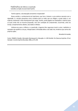 FEB/CFN/Área de Infância e Juventude
Subsídios às Ações da Juventude Espírita
82
Tarefa superior, a da educação consciente e responsável!
Nesse sentido, o conhecimento do Espiritismo, que leva o homem a uma vivência coerente com a
dignidade, é a terapia preventiva como curadora para os males que ora afligem a quase todos e, em
especial, estiolando a vida infantojuvenil que surge, risonha, sendo jogada nas tribulações e misérias para
as quais ainda não se encontra preparada, nem tem condições de compreender, assumindo, antes do
tempo, comportamentos adultos, alucinadose infelizes.
Voltemo-nos para a infância e a juventude e leguemo-lhes segurança moral e amor, mediante os
exemplos de equilíbrio e de paz, indispensáveis à felicidade deles e de todos nós, herdeiros que somos das
próprias ações.
Benedita Fernandes
Fonte: FRANCO, Divaldo. Alienação Infantojuvenil e Educação. In: SOS Família. Por Diversos Espíritos. 9ª ed.
Salvador: Livraria Espírita Alvorada, 1994, p. 87 a 89.
 